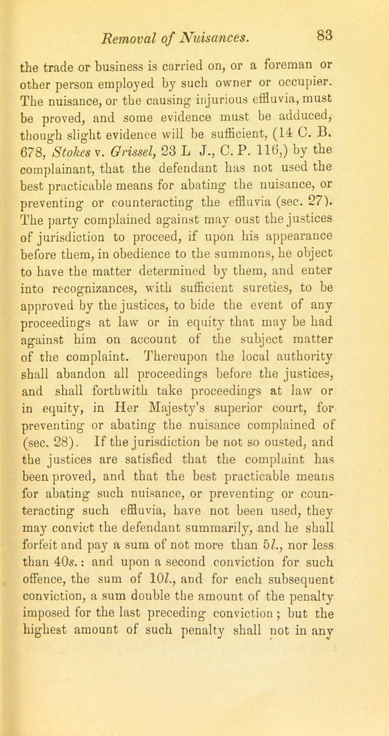 the trade or business is carried on, or a foreman or other person employed by such owner or occupier. The nuisance, or the causing injurious effluvia, must be proved, and some evidence must be adduced, though slight evidence will be sufficient, (14 C. B. 678, Stokes v. Gvissel, 23 L J., C. P. 116,) by the complainant, that the defendant has not used the best practicable means for abating the nuisance, or preventing or counteracting the effluvia (sec. 27). The party complained against may oust the justices of jurisdiction to proceed, if upon his appearance before them, in obedience to the summons, he object to have the matter determined by them, and enter into recognizances, with sufficient sureties, to be approved by the justices, to bide the event of any proceedings at law or in equity that may be had against him on account of the subject matter of the complaint. Thereupon the local authority shall abandon all proceedings before the justices, and shall forthwith take proceedings at law or in equity, in Her Majesty’s superior court, for preventing or abating the nuisance complained of (sec. 28). If the jurisdiction be not so ousted, and the justices are satisfied that the complaint has been proved, and that the best practicable means for abating such nuisance, or preventing or coun- teracting such effluvia, have not been used, they may convict the defendant summarily, and he shall forfeit and pay a sum of not more than 51., nor less than 40s.: and upon a second conviction for such offence, the sum of 10Z., and for each subsequent conviction, a sum double the amount of the penalty imposed for the last preceding conviction ; but the highest amount of such penalty shall not in any