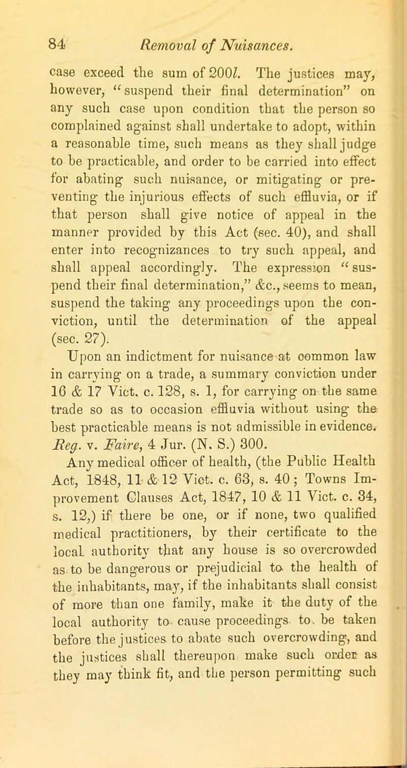 case exceed the sum of 200Z. The justices may, however, “ suspend their final determination” on any such case upon condition that the person so complained against shall undertake to adopt, within a reasonable time, such means as they shall judge to be practicable, and order to be carried into effect for abating such nuisance, or mitigating or pre- venting the injurious effects of such effluvia, or if that person shall give notice of appeal in the manner provided by this Act (sec. 40), and shall enter into recognizances to try such appeal, and shall appeal accordingly. The expression “ sus- pend their final determination,” &c., seems to mean, suspend the taking any proceedings upon the con- viction, until the determination of the appeal (sec. 27). Upon an indictment for nuisance at common law in carrying on a trade, a summary conviction under 16 & 17 Viet. c. 128, s. 1, for carrying on the same trade so as to occasion effluvia without using the best practicable means is not admissible in evidence. Reg. v. Raire, 4 Jur. (N. S.) 300. Any medical officer of health, (the Public Health Act, 1848, 11 & 12 Yict. c. 63, s. 40; Towns Im- provement Clauses Act, 1847, 10 & 11 Viet. c. 34, s. 12,) if there be one, or if none, two qualified medical practitioners, by their certificate to the local authority that any house is so overcrowded as to be dangerous or prejudicial to. the health of the inhabitants, may, if the inhabitants shall consist of more than one family, make it the duty of the local authority to- cause proceedings to. be taken before the justices to abate such overcrowding, and the justices shall thereupon make such order as they may think fit, and the person permitting such