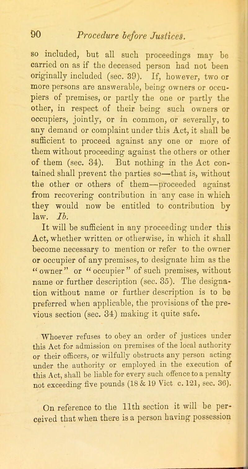 so included, but all sucb proceedings may be carried on as if the deceased person had not been originally included (sec. 39). If, however, two or more persons are answerable, being owners or occu- piers of premises, or partly the one or partly the other, in respect of their being such owners or occupiers, jointly, or in common, or severally, to any demand or complaint under this Act, it shall be sufficient to proceed against any one or more of them without proceeding against the others or other of them (sec. 34). But nothing in the Act con- tained shall prevent the parties so—that is, without the other or others of them—proceeded against from recovering contribution in any case in which they would now be entitled to contribution by law. Ib. It will be sufficient in any proceeding under this Act, whether written or otherwise, in which it shall become necessary to mention or refer to the owner or occupier of any premises, to designate him as the “owner” or “occupier” of such premises, without name or further description (sec. 35). The designa- tion without name or further description is to be preferred when applicable, the provisions of the pre- vious section (sec. 34) making it quite safe. Whoever refuses to obey an order of justices under this Act for admission on premises of the local authority or their officers, or wilfully obstructs any person acting under the authority or employed in the execution of this Act, shall be liable for every such offence to a penalty not exceeding five pounds (18 & 19 Viet c. 121, sec. 36). On reference to the 11th section it will be per- ceived that when there is a person having possession