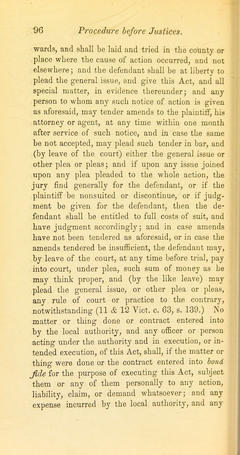 wards, and shall be laid and tried in the county or place where the cause of action occurred, and not elsewhere; and the defendant shall be at liberty to plead the general issue, and give this Act, and all special matter, in evidence thereunder; and any person to whom any such notice of action is given as aforesaid, may tender amends to the plaintiff, his attorney or agent, at any time within one month after service of such notice, and in case the same he not accepted, may plead such tender in bar, and (by leave of the court) either the general issue or other plea or pleas; and if upon any issue joined upon any plea pleaded to the whole action, the jury find generally for the defendant, or if the plaintiff be nonsuited or discontinue, or if judg- ment be given for the defendant, then the de- fendant shall he entitled to full costs of suit, and have judgment accordingly; and in case amends have not been tendered as aforesaid, or in case the amends tendered be insufficient, the defendant may, by leave of the court, at any time before trial, pay into court, under plea, such sum of mouey as he may think proper, and (by the like leave) may plead the general issue, or other plea or pleas, any rule of court or practice to the contrary, notwithstanding- (11 & 12 Viet. c. 63, s. 139.) No matter or thing done or contract entered into by the local authority, and any officer or person acting under the authority and in execution, or in- tended execution, of this Act, shall, if the matter or thing were done or the contract entered into bond fide for the purpose of executing this Act, subject them or any of them personally to any action, liability, claim, or demand whatsoever; and any expense incurred by the local authority, and any