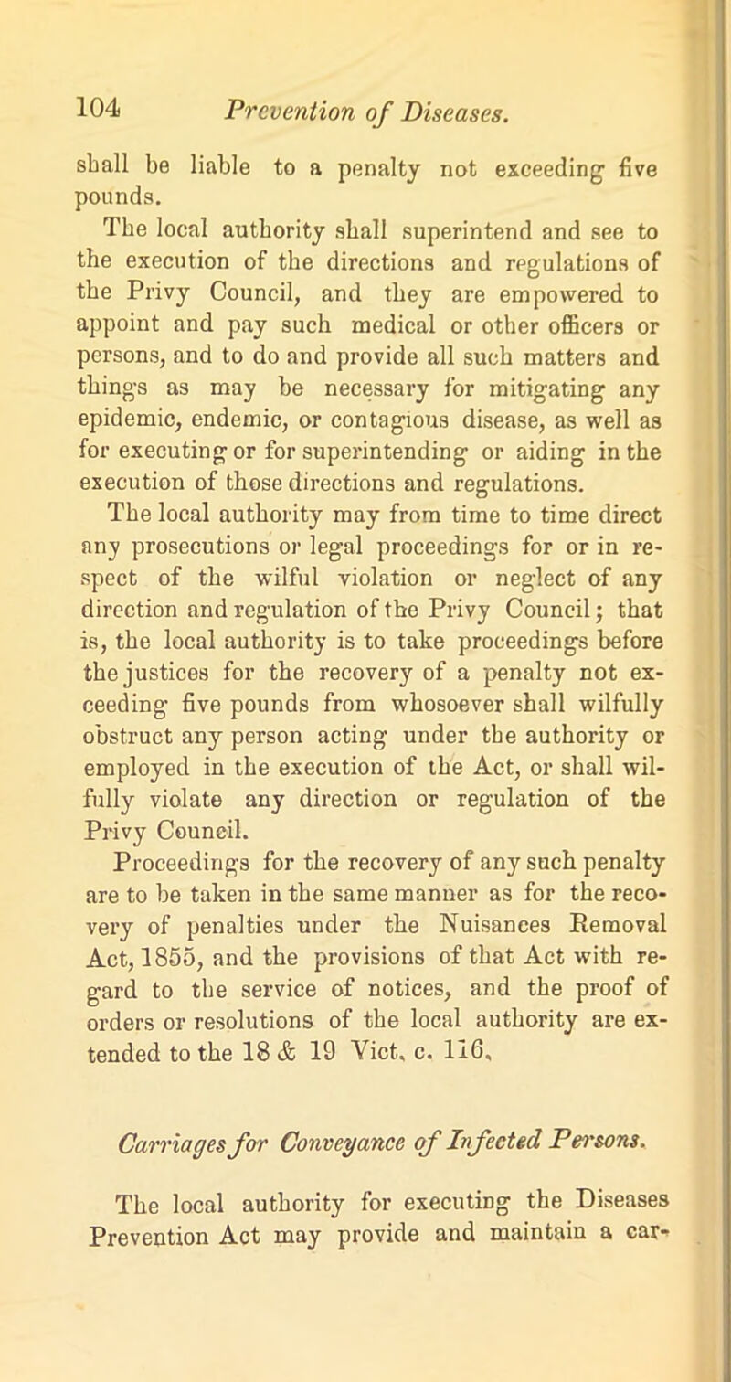 shall be liable to a penalty not exceeding' five pounds. The local authority shall superintend and see to the execution of the directions and regulations of the Privy Council, and they are empowered to appoint and pay such medical or other officers or persons, and to do and provide all such matters and thing's as may be necessary for mitigating any epidemic, endemic, or contagious disease, as well as for executing or for superintending or aiding in the execution of those directions and regulations. The local authority may from time to time direct any prosecutions or legal proceedings for or in re- spect of the wilful violation or neglect of any direction and regulation of the Privy Council; that is, the local authority is to take proceedings before the justices for the recovery of a penalty not ex- ceeding five pounds from whosoever shall wilfully obstruct any person acting under the authority or employed in the execution of the Act, or shall wil- fully violate any direction or regulation of the Privy Council. Proceeding's for the recovery of any such penalty are to be taken in the same manner as for the reco- very of penalties under the Nuisances Removal Act, 1855, and the provisions of that Act with re- gard to the service of notices, and the proof of orders or resolutions of the local authority are ex- tended to the 18 & 19 Viet, c. 116, Carriages for Conveyance of Infected Pei'sons. The local authority for executing the Diseases Prevention Act may provide and maintain a car-