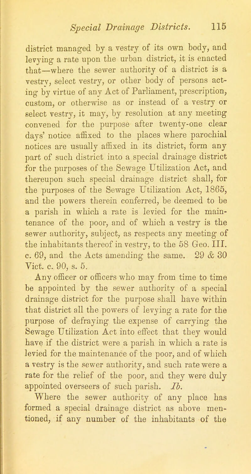 district managed by a vestry of its own body, and levying a rate upon the urban district, it is enacted that—where the sewer authority of a district is a vestry, select vestry, or other body of persons act- ing by virtue of any Act of Parliament, prescription, custom, or otherwise as or instead of a vestry or select vestry, it may, by resolution at any meeting convened for the purpose after twenty-one clear days’ notice affixed to the places where parochial notices are usually affixed in its district, form any part of such district into a special drainage district for the purposes of the Sewage Utilization Act, and thereupon such special drainage district shall, for the purposes of the Sewage Utilization Act, 1865, and the powers therein conferred, be deemed to be a parish in which a rate is levied for the main- tenance of the poor, and of which a vestry is the sewer authority, subject, as respects any meeting of the inhabitants thereof in vestry, to the 58 Geo. III. c. 69, and the Acts amending the same. 29 & 30 Viet. c. 90, s. 5. Any officer or officers who may from time to time be appointed by the sewer authority of a special drainage district for the purpose shall have within that district all the powers of levying a rate for the purpose of defraying the expense of carrying the Sewage Utilization Act into effect that they would have if the district were a parish in which a rate is levied for the maintenance of the poor, and of which a vestry is the sewer authority, and such rate were a rate for the relief of the poor, and they were duly appointed overseers of such parish. Ib. Where the sewer authority of any place has formed a special drainage district as above men- tioned, if any number of the inhabitants of the