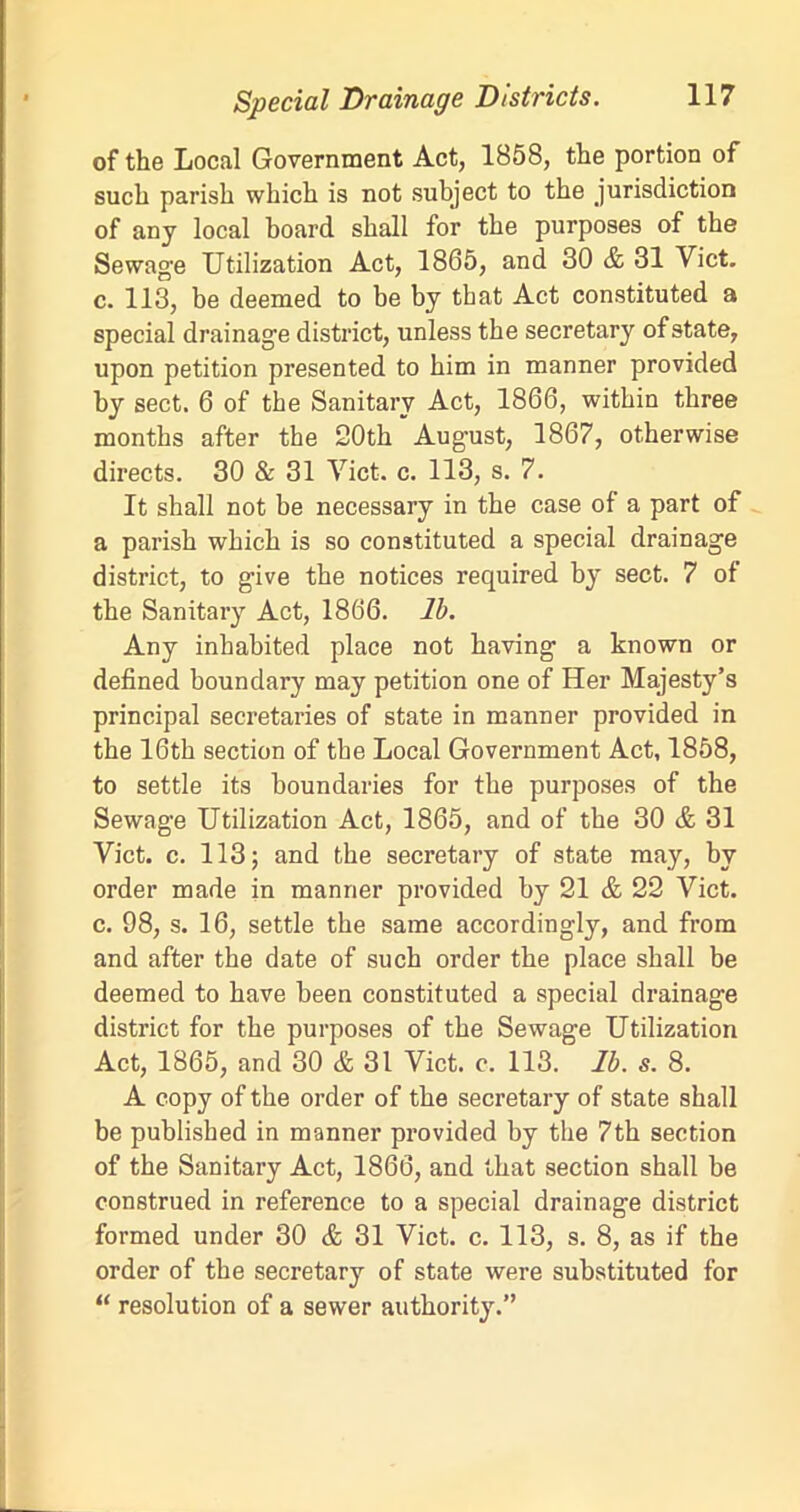 of the Local Government Act, 1858, the portion of such parish which is not subject to the jurisdiction of any local board shall for the purposes of the Sewage Utilization Act, 1865, and 30 & 31 Viet, c. 113, be deemed to be by that Act constituted a special drainage district, unless the secretary of state, upon petition presented to him in manner provided by sect. 6 of the Sanitary Act, 1866, within three months after the 20th August, 1867, otherwise directs. 30 & 31 Viet. c. 113, s. 7. It shall not be necessary in the case of a part of a parish which is so constituted a special drainage district, to give the notices required by sect. 7 of the Sanitary Act, 1866. lb. Any inhabited place not having a known or defined boundary may petition one of Her Majesty’s principal secretaries of state in manner provided in the 16th section of the Local Government Act, 1858, to settle its boundaries for the purposes of the Sewage Utilization Act, 1865, and of the 30 & 31 Viet. c. 113; and the secretary of state may, by order made in manner provided by 21 & 22 Viet, c. 98, s. 16, settle the same accordingly, and from and after the date of such order the place shall be deemed to have been constituted a special drainage district for the purposes of the Sewage Utilization Act, 1865, and 30 & 31 Viet. c. 113. lb. s. 8. A copy of the order of the secretary of state shall be published in manner provided by the 7th section of the Sanitary Act, 1866, and that section shall be construed in reference to a special drainage district formed under 30 & 31 Viet. c. 113, s. 8, as if the order of the secretary of state were substituted for “ resolution of a sewer authority.”