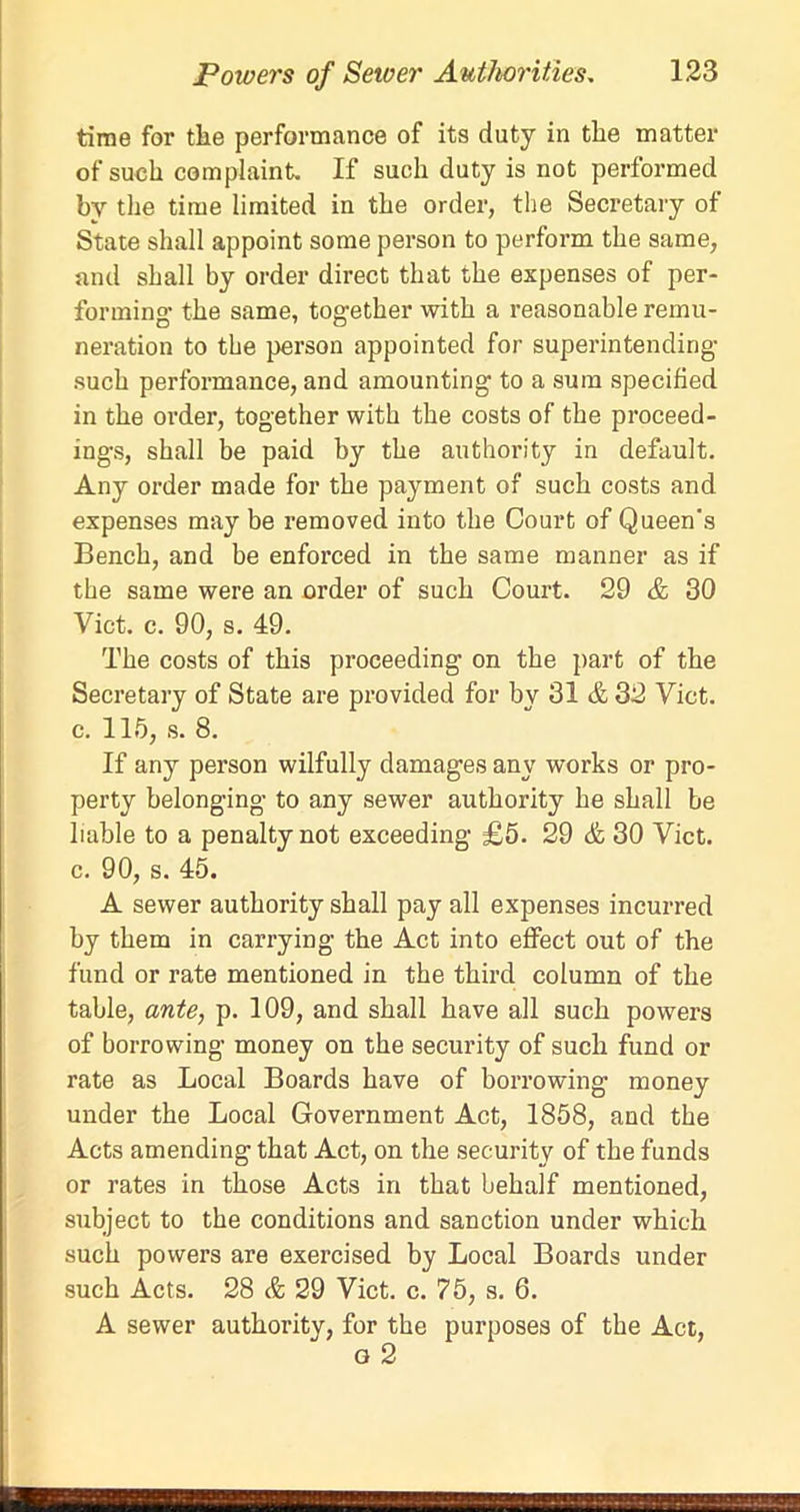 time for the performance of its duty in the matter of such complaint. If such duty is not performed by the time limited in the order, the Secretary of State shall appoint some person to perform the same, and shall by order direct that the expenses of per- forming- the same, together with a reasonable remu- neration to the person appointed for superintending such performance, and amounting to a sum specified in the order, together with the costs of the proceed- ings, shall be paid by the authority in default. Any order made for the payment of such costs and expenses may be removed into the Court of Queen's Bench, and be enforced in the same manner as if the same were an order of such Court. 29 & 30 Viet. c. 90, s. 49. The costs of this proceeding on the part of the Secretary of State are provided for by 31 & 32 Viet, c. 115, s. 8. If any person wilfully damages any works or pro- perty belonging to any sewer authority he shall be liable to a penalty not exceeding £5. 29 & 30 Viet, c. 90, s. 45. A sewer authority shall pay all expenses incurred by them in carrying the Act into effect out of the fund or rate mentioned in the third column of the table, ante, p. 109, and shall have all such powers of borrowing money on the security of such fund or rate as Local Boards have of borrowing money under the Local Government Act, 1858, and the Acts amending that Act, on the security of the funds or rates in those Acts in that behalf mentioned, subject to the conditions and sanction under which such powers are exercised by Local Boards under such Acts. 28 & 29 Viet. c. 75, s. 6. A sewer authority, for the purposes of the Act, g 2