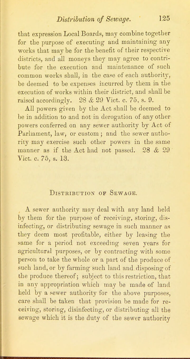 that expression Local Boards, may combine together for the purpose of executing and maintaining any works that maybe for the benefit of their respective districts, and all moneys they may agree to contri- bute for the execution and maintenance of such common works shall, in the case of each authority, be deemed to be expenses incurred by them in the execution of works within their district, and shall be raised accordingly. 28 & 29 Viet. c. 75, s. 9. All powers given by the Act shall be deemed to be in addition to and not in derogation of any other powers conferred on any sewer authority by Act of Parliament, law, or custom ; and the sewer autho- rity may exercise such other powers in the same manner as if the Act bad not passed. 28 & 29 Viet. c. 75, s. 13. Distribution of Sewage. A sewer authority may deal with any land held by them for the purpose of receiving’, storing, dis- infecting’, or distributing sewage in such manner as they deem most profitable, either by leasing’ the same for a period not exceeding seven years for agricultural purposes, or by contracting with some person to take the whole or a part of the produce of such land, or by farming such land and disposing of the produce thereof; subject to this restriction, that in any appropriation which tnay be made of land held by a sewer authority for the above purposes, care shall be taken that provision be made for re- ceiving, storing, disinfecting, or distributing all the sewage which it is the duty of the sewer authority