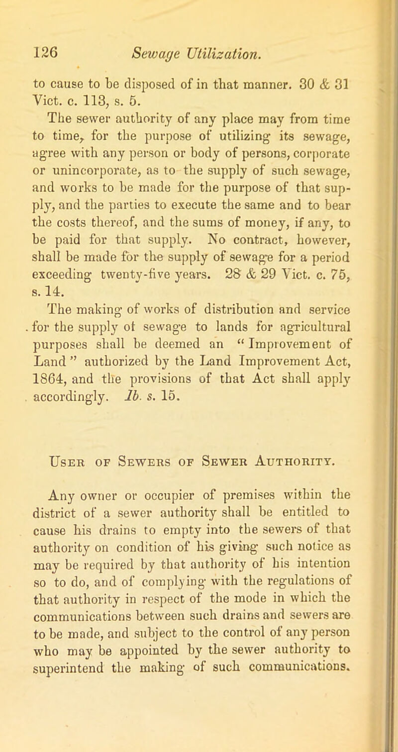 to cause to be disposed of in that manner. 30 & 31 Viet. c. 113, s. 5. The sewer authority of any place may from time to time,. for the purpose of utilizing its sewage, agree with any person or body of persons, corporate or unincorporate, as to the supply of such sewage, and works to be made for the purpose of that sup- ply, and the parties to execute the same and to bear the costs thereof, and the sums of money, if any, to be paid for that supply. No contract, however, shall be made for the supply of sewage for a period exceeding twenty-five years. 28 & 29 Viet. c. 75, s. 14. The making of works of distribution and service for the supply of sewage to lands for agricultural purposes shall be deemed an “ Improvement of Land ” authorized by the Land Improvement Act, 1864, and the provisions of that Act shall apply accordingly, lb. s. 15. User of Sewers of Sewer Authority. Any owner or occupier of premises within the district of a sewer authority shall be entitled to cause his drains to empty into the sewers of that authority on condition of his giving- such notice as may be required by that authority of his intention so to do, and of complying with the regulations of that authority in respect of the mode in which the communications between such drains and sewers are to be made, and subject to the control of any person who may be appointed by the sewer authority to superintend the making of such communications.