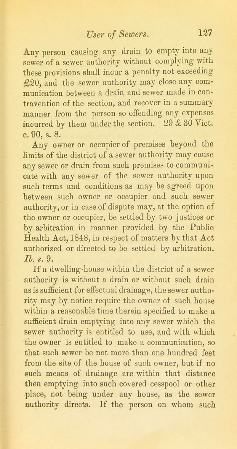 User of Seioers. Any person causing any drain to empty into any sewer of a sewer authority without complying- with these provisions shall incur a penalty not exceeding £20, and the sewer authority may close any com- munication between a drain and sewer made in con- travention of the section, and recover in a summary manner from the person so offending- any expenses incurred by them under the section. 29 & 130 Yict. c. 90, s. 8. Any owner or occupier of premises beyond the limits of the district of a sewer authority may cause any sewer or drain from such premises to communi- cate with any sewer of the sewer authority upon such terms and conditions as may be agreed upon between such owner or occupier and such sewer authority, or in case of dispute may, at the option of the owner or occupier, be settled by two justices or by arbitration in manner provided by the Public Health Act, 1848, in respect of matters by that Act authorized or directed to be settled by arbitration. Ib. s. 9. If a dwelling-house within the district of a sewer authority is without a drain or without such drain as is sufficient for effectual drainage, the sewer autho- rity may by notice require the owner of such house within a reasonable time therein specified to make a sufficient drain emptying into any sewer which the sewer authority is entitled to use, and with which the owner is entitled to make a communication, so that such sewer be not more than one hundred feet from the site of the house of such owner, but if no such means of drainage are within that distance then emptying into such covered cesspool or other place, not being under any house, as the sewer authority directs. If the person on whom such