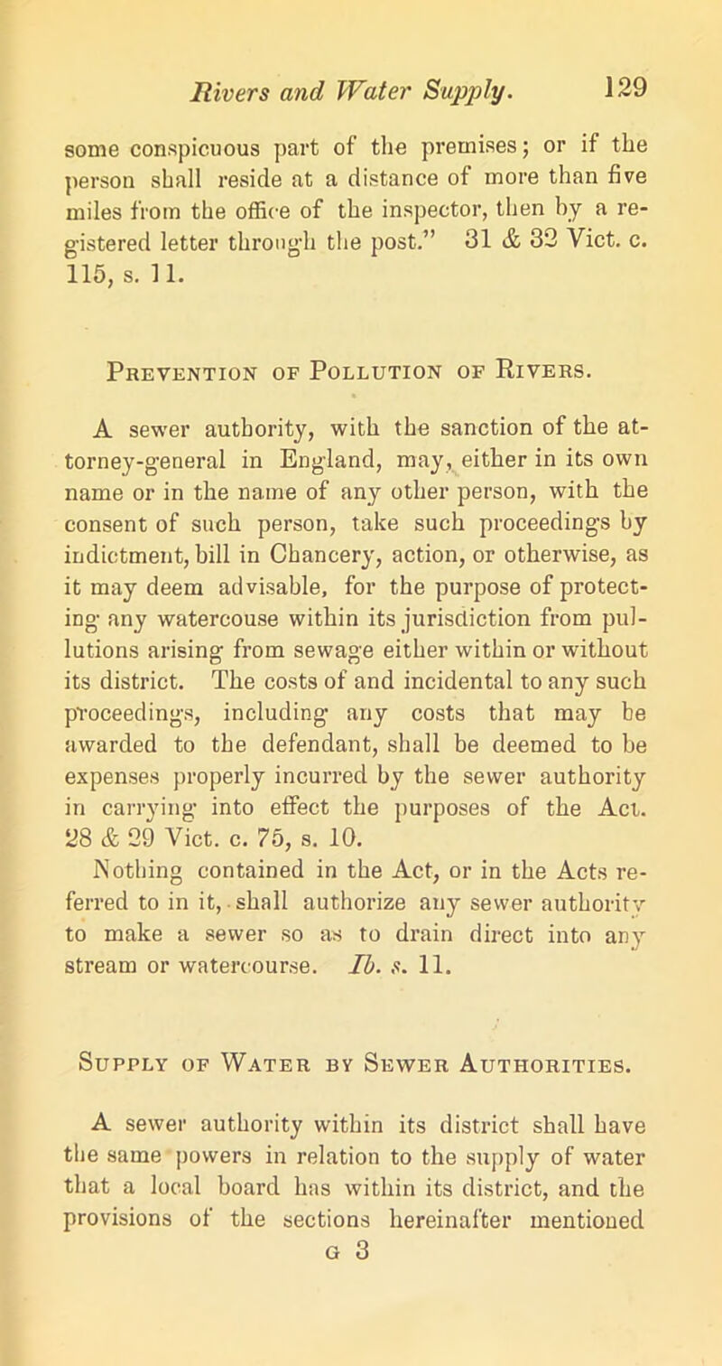 Rivers and Water Supply. some conspicuous part of the premises; or if the person shall reside at a distance of more than five miles from the office of the inspector, then by a re- gistered letter through the post.” 31 & 32 Viet. c. 115, s. 11. Prevention of Pollution of Rivers. A sewer authority, with the sanction of the at- torney-general in England, may, either in its own name or in the name of any other person, with the consent of such person, take such proceedings by indictment, bill in Chancery, action, or otherwise, as it may deem advisable, for the purpose of protect- ing any watercouse within its jurisdiction from pol- lutions arising from sewage either within or without its district. The costs of and incidental to any such proceedings, including1 any costs that may be awarded to the defendant, shall be deemed to be expenses properly incurred by the sewer authority in carrying into effect the purposes of the Act. 28 & 29 Viet. c. 75, s. 10. Nothing contained in the Act, or in the Acts re- ferred to in it, shall authorize any sewer authority to make a sewer so as to drain direct into any stream or watercourse. Ib. s. 11. Supply of Water by Sewer Authorities. A sewer authority within its district shall have the same powers in relation to the supply of water that a local board has within its district, and the provisions of the sections hereinafter mentioned