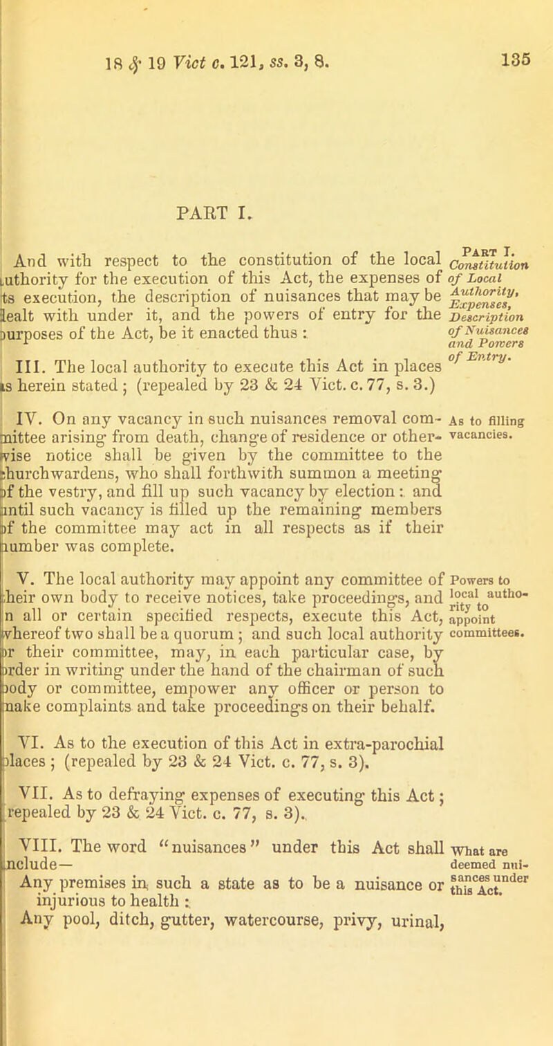 PART I. And with respect to the constitution of the local cmwTuution mthority for the execution of this Act, the expenses of of Local its execution, the description of nuisances that may be iealt with under it, and the powers of entry for the Description Durposes of the Act, be it enacted thus : of Nuisances III. The local authority to execute this Act in places °* E' t,y' is herein stated ; (repealed by 23 & 24 Viet. c. 77, s. 3.) IV. On any vacancy in such nuisances removal com- as to filling inittee arising- from death, change of residence or other- vacancies, wise notice shall be given by the committee to the jhurchwardens, who shall forthwith summon a meeting of the vestry, and fill up such vacancy by election: and until such vacancy is filled up the remaining members af the committee may act in all respects as if their lumber was complete. V. The local authority may appoint any committee of Powers to :heir own body to receive notices, take proceedings, and ],°tcaItoautl10 jn all or certain specified respects, execute this Act, appoint whereof two shall be a quorum ; and such local authority committees. >r their committee, may, in each particular case, by brder in writing under the hand of the chairman of such aody or committee, empower any officer or person to nake complaints and take proceedings on their behalf. ; VI. As to the execution of this Act in extra-parochial places ; (repealed by 23 & 24 Viet. c. 77, s. 3). VII. As to defraying expenses of executing this Act; repealed by 23 & 24 Viet. c. 77, s. 3). VIII. The word “ nuisances ” under this Act shall what are include— deemed nni- Any premises in such a state as to he a nuisance or !hain0Ci!Tnder injurious to health : Any pool, ditch, gutter, watercourse, privy, urinal,