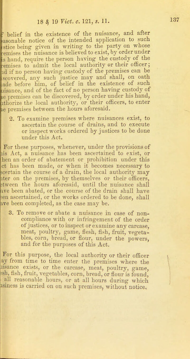 “ belief in the existence of the nuisance, and after asonable notice of the intended application to such stice being- given in writing to the party on whose •emises the nuisance is believed to exist, by order under s hand, require the person having the custody of the ■emises to admit the local authority or their officer; id if no person having custody of the premises can be scovered, any such justice may and shall, on oath ade before him, of belief in the existence of such usance, and of the fact of no person having custody of le premises can be discovered, by order under his hand, ithorize the local authority, or their officers, to enter le premises between the hours aforesaid. 2. To examine premises where nuisances exist, to ascertain the course of drains, and to execute or inspect works ordered by justices to be done under this Act. For these purposes, whenever, under the provisions of lis Act, a nuisance has been ascertained to exist, or hen an order of abatement or prohibition under this ct has been made, or when it becomes necessary to ^certain the course of a drain, the local authority may iter on the premises, by themselves or their officers, Stween the hours aforesaid, until the nuisance shall ave been abated, or the course of the drain shall have sen ascertained, or the works ordered to be done, shall ave been completed, as the case may be. 3. To remove or abate a nuisance in case of non- compliance with or infringement of the order of justices, or to inspect or examine any carcase, meat, poultry, game, flesh, fish, fruit, vegeta- bles, corn, bread, or flour, under the powers, and for the purposes of this Act. For this purpose, the local authority or their officer ay from time to time enter the premises where the Uisance exists, or the carcase, meat, poultry, game, ~sh, fish, fruit, vegetables, corn, bread, or flour is found, all reasonable hours, or at all hours during which asiness is carried on on such premises, without notice.