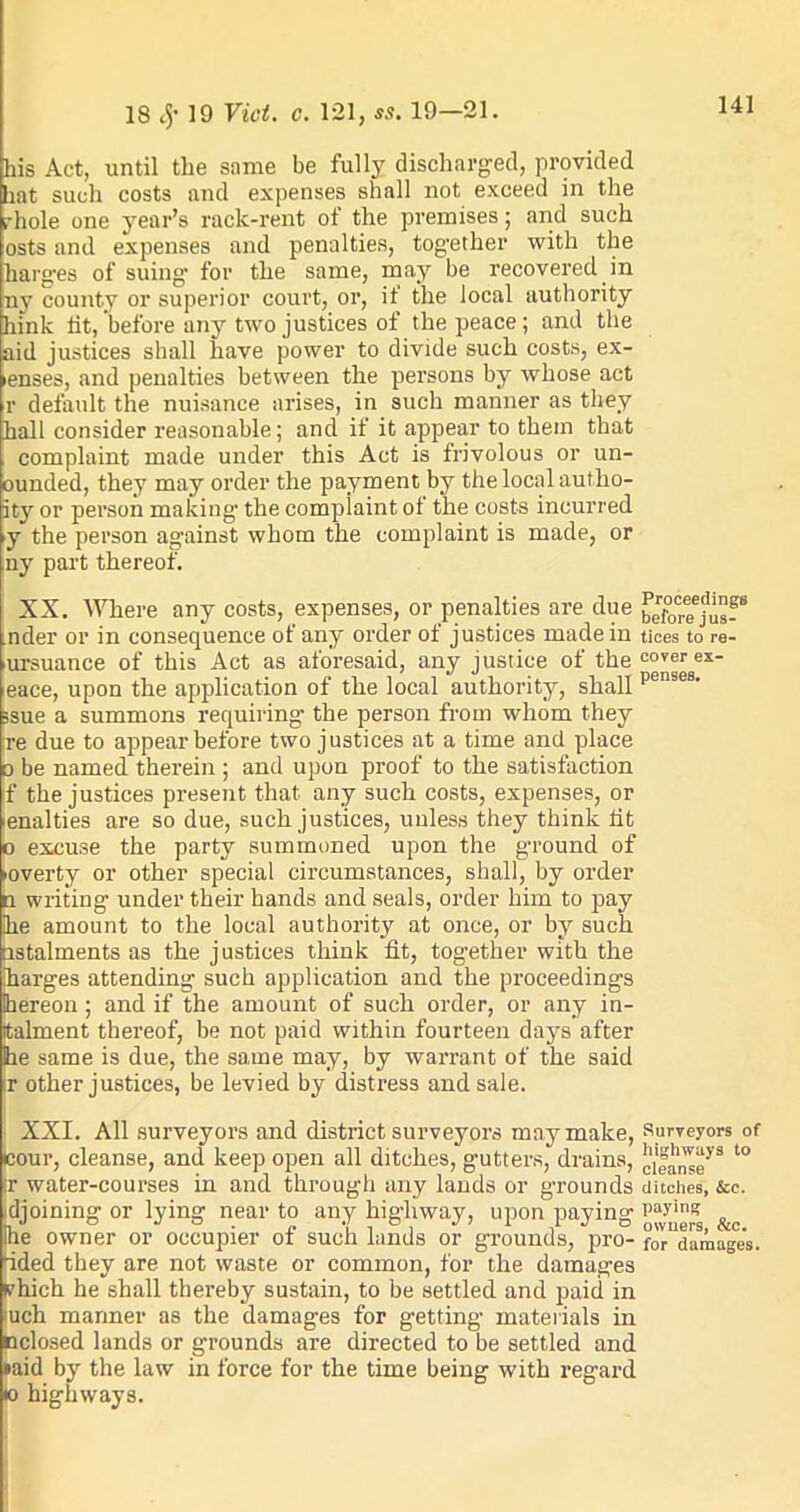 his Act, until the same be fully discharged, provided hat such costs and expenses shall not exceed in the rhole one year’s rack-rent ot the premises; and such osts and expenses and penalties, together with the harges of suing for the same, may be recovered in ny county or superior court, or, it the local authority hink lit, before any two justices of the peace; and the aid justices shall have power to divide such costs, ex- ienses, and penalties between the persons by whose act r default the nuisance arises, in such manner as they hall consider reasonable; and if it appear to them that complaint made under this Act is frivolous or un- ounded, they may order the payment by the local autho- it}r or person making the compiaint of the costs incurred >y the person against whom the complaint is made, or ny part thereof. XX. Where any costs, expenses, or penalties are due beforaju?8 nder or in consequence of any order of justices made in tices to re- ursuance of this Act as aforesaid, any justice of the cover ex* eace, upon the application of the local authority, shall pense8‘ ssue a summons requiring the person from whom they re due to appear before two justices at a time and place d be named therein ; and upon proof to the satisfaction If the justices present that any such costs, expenses, or pnalties are so due, such justices, unless they think lit p excuse the party summoned upon the ground of ■overty or other special circumstances, shall, by order n writing under their hands and seals, order him to pay he amount to the local authority at once, or by such nstalments as the justices think fit, together with the harges attending such application and the proceedings hereon ; and if the amount of such order, or any in- italment thereof, be not paid within fourteen days after Bhe same is due, the same may, by warrant of the said |r other justices, be levied by distress and sale. XXI. All surveyors and district surveyors may make, Surveyors of pour, cleanse, and keep open all ditches, gutters, drains, to jr water-courses in and through any lands or grounds ditches, &e. djoining or lying near to any highway, upon paying Paying ^ he owner or occupier of such lands or grounds, pro- fo^damages. dded they are not waste or common, for the damages vhich he shall thereby sustain, to be settled and paid in uch manner as the damages for getting materials in nclosed lands or grounds are directed to be settled and »aid by the law in force for the time being with regal'd (o highways.