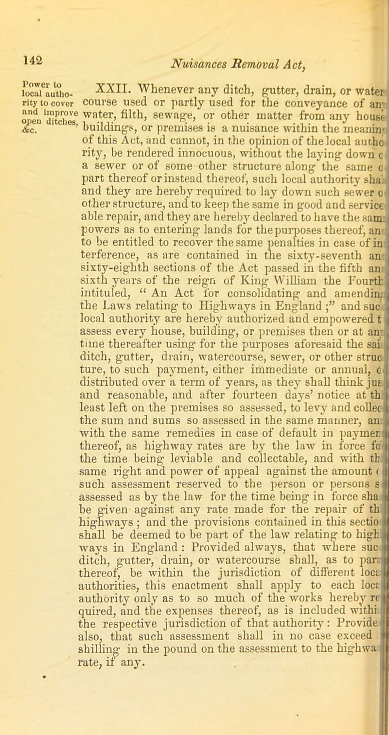 locaUutho- XXII. Whenever any ditch, gutter, drain, or water rity to cover course used or partly used for the conveyance of an' open 'ditches*5 wa.tei!’ sewage, or other matter from any house &c. ies’ buildings, or premises is a nuisance within the meaning of this Act, and cannot, in the opinion of the local authc rity, be rendered innocuous, without the laying down c a sewer or of some other structure along’the same o, part thereof or instead thereof, such local authority sha! and they are hereby required to lay down such sewer o other structure, and to keep the same in good and service able repair, and they are hereby declared to have the sam powers as to entering lands for the purposes thereof, an to be entitled to recover the same penalties in case of in terference, as are contained in the sixty-seventh an sixty-eighth sections of the Act passed in the fifth an sixth years of the reign of King William the Fourtl intituled, “ An Act for consolidating and amending the Laws relating to Highways in England and sue local authority are hereby authorized and empowered t assess every house, building, or premises then or at an- ti me thereafter using for the purposes aforesaid the sai ditch, gutter, drain, watercourse, sewer, or other struc ture, to such payment, either immediate or annual, c distributed over a term of years, as they shall think jus and reasonable, and after fourteen days’ notice at th least left on the premises so assessed, to levy and collet the sum and sums so assessed in the same manner, an: with the same remedies in case of default in paymer thereof, as highway rates are by the law in force fo the time being leviable and collectable, and with tb same right and power of appeal against the amount < such assessment reserved to the person or persons s assessed as by the law for the time being in force sha be given against any rate made for the repair of tb highways ; and the provisions contained in this sectio shall be deemed to be part of the law relating to high' ways in England: Provided always, that where sue ditch, gutter, drain, or watercourse shall, as to par; thereof, be within the jurisdiction of different loer authorities, this enactment shall apply to each loc: authority only as to so much of the works hereby n quired, and the expenses thereof, as is included withi the respective jurisdiction of that authority: Provide also, that such assessment shall in no case exceed shilling in the pound on the assessment to the highwa rate, if any.