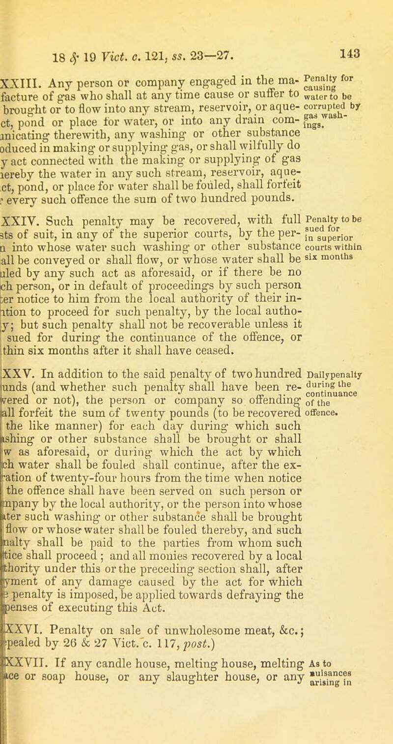 XXIII. Any person or company engaged in the ma- Pjjjjg for facture of gas wlio shall at any time cause or suffer to waterto be brought or to flow into any stream, reservoir, or aque- corrupted by ct, pond or place for water, or into any drain com- f“s'vas jnicating therewith, any washing or other substance oduced in making or supplying gas, or shall wilfully do y act connected with the making or supplying of gas lereby the water in any such stream, reservoir, aque- ct, pond, or place for water shall be fouled, shall forfeit ? every such offence the sum of two hundred pounds. XXIV. Such penalty may be recovered, with full Penalty to be sts of suit, in any of the superior courts, by the per- f“esduperior n into whose water such washing or other substance courts within all be conveyed or shall flow, or whose water shall be six months uled by any such act as aforesaid, or if there be no cli person, or in default of proceedings by such person :er notice to him from the local authority of their in- ition to proceed for such penalty, by the local autho- |y; but such penalty shall not be recoverable unless it sued for during the continuance of the offence, or thin six months after it shall have ceased. XXV. In addition to the said penalty of two hundred Daiiypenaity rands (and whether such penalty shall have been re- during the vered or not), the person or company so offending of the all forfeit the sum of twenty pounds (to be recovered offence, the like manner) for each day during which such ishing or other substance shall be brought or shall w as aforesaid, or during which the act by which ch water shall lie fouled shall continue, after the ex- ration of twenty-four hours from the time when notice the offence shall have been served on such person or mpany by the local authority, or the person into whose liter such washing or other substance shall be brought flow or whose-water shall be fouled thereby, and such baity shall be paid to the parties from whom such ttice shall proceed; and all monies recovered by a local ithority under this or the preceding- section shall, after yment of any damage caused by the act for which 2 penalty is imposed, be applied towards defraying the penses of executing this Act. 1XXVI. Penalty on sale of unwholesome meat, &c.; ;pealed by 26 & 27 Vict/c. 117, post.) KXVII. If any candle house, melting house, melting As to ice or soap house, or any slaughter house, or any