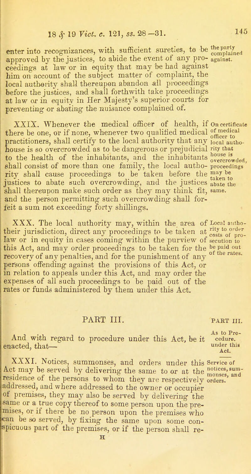 enter into recognizances, with sufficient sureties, to be ^®nlp1'illiyneri approved by the justices, to abide the event of any pro- against, ceedings at law or in equity that may be had against him on account of the subject matter of complaint, the local authority shall thereupon abandon all proceedings before the justices, and shall forthwith take proceedings at law or in equity in Her Majesty’s superior courts for preventing or abating the nuisance complained of. XXIX. Whenever the medical officer of health, if On certificate there be one, or if none, whenever two qualified medical °jfi“eerd^al practitioners, shall certify to the local authority that any iocal autho- house is so overcrowded as to be dangerous or prejudicial rity that to the health of the inhabitants, and the inhabitants overcrowded shall consist of more than one family, the local autho- proceedings ’ rity shall cause proceedings to be taken before the “j^nbte0 justices to abate such overcrowding, and the justices abate the shall thereupon make such order as they may think fit, same, and the person permitting such overcrowding shall for- feit a sum not exceeding forty shillings. XXX. The local authority may, within the area of Local a,|tho- their jurisdiction, direct any proceedings to be taken at co^s^of' pro- Iaw or in equity in cases coming within the purview of secution to this Act, and may order proceedings to be taken for the b®raid out recovery of any penalties, and for the punishment of any 0 tlie rateb' persons offending against the provisions of this Act, or in relation to appeals under this Act, and may order the expenses of all such proceedings to be paid out of the rates or funds administered by them under this Act. XXXI. Notices, summonses, and orders under this Service of Act may be served by delivering the same to or at the monies Sand residence of the persons to whom they are respectively mders!’ a addressed, and where addressed to the owner or occupier of premises, they may also be served by delivering the isame or a true copy thereof to some person upon the pre- mises, or it there be no person upon the premises who can be so served, by fixing the same upon some con- spicuous part of the premises, or if the person shall re- H PART III. PART III. And with regard to procedure under this Act, be it enacted, that— As to Pro- cedure, under this Act.