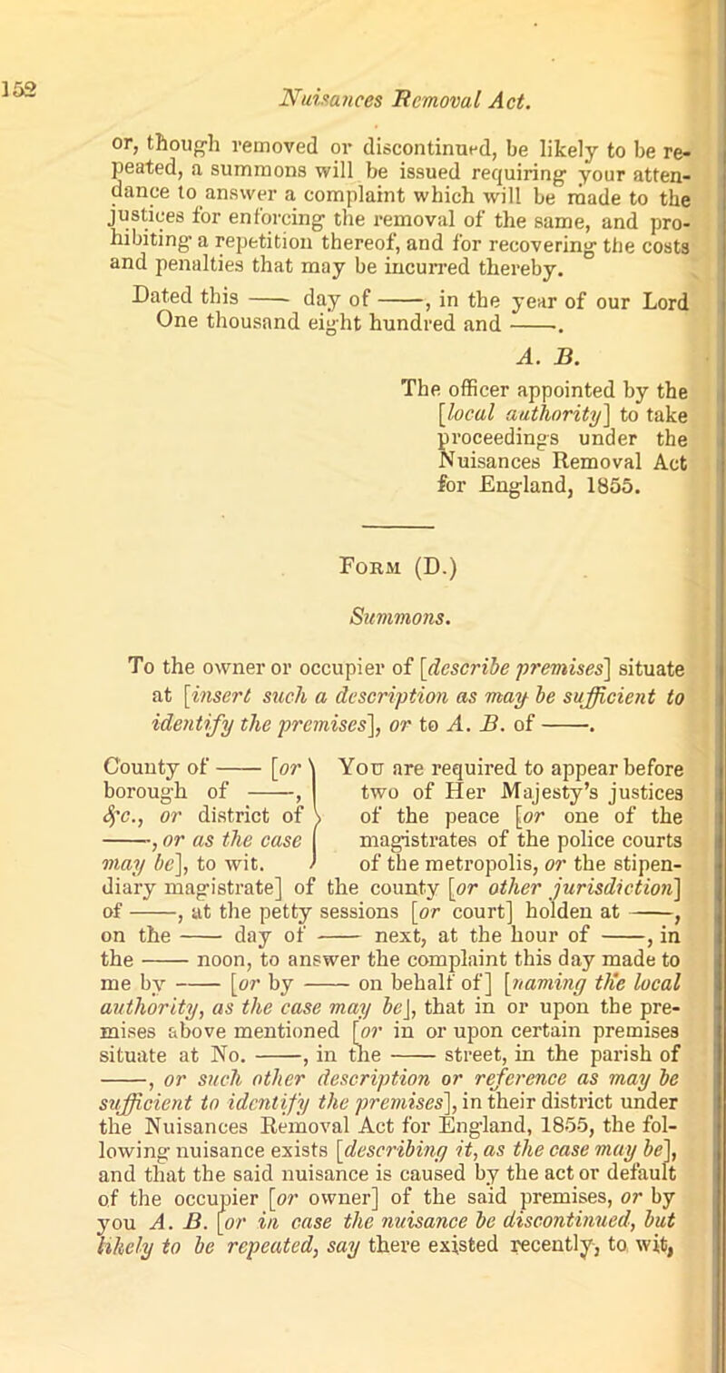 or, though removed or discontinued, be likely to be re- peated, a summons will be issued requiring your atten- dance to answer a complaint which will be made to the justices for enforcing the removal of the same, and pro- hibiting' a repetition thereof, and for recovering the costs and penalties that may be incurred thereby. Dated this day of , in the year of our Lord One thousand eight hundred and .. A. B. The officer appointed by the [local authority] to take proceedings under the Nuisances Removal Act for England, 1855. Form (D.) Summons. To the owner or occupier of [describe premises] situate at [insert such a description as may be sufficient to identify the premises], or to A. B. of . County of [or \ You are required to appear before borough of , two of Her Majesty’s justices Sfc., or district of \ of the peace [or one of the , or as the case ( magistrates of the police courts may be], to wit. > of the metropolis, or the stipen- diary magistrate] of the county [or other jurisdiction] of , at the petty sessions [or court] holden at , on the day of next, at the hour of , in the noon, to answer the complaint this day made to me by [or by on behalf of] [naming tlie local authority, as the case may beJ, that in or upon the pre- mises above mentioned [or in or upon certain premises situate at No. , in the street, in the parish of , or such other description or reference as may be sufficient to identify the premises], in their district under the Nuisances Removal Act for England, 1855, the fol- lowing nuisance exists [describing it, as the case may be], and that the said nuisance is caused by the act or default of the occupier [or owner] of the said premises, or by you A. B. [or in case the nuisance be discontinued, but likely to be repeated, say there existed recently-, to wit,