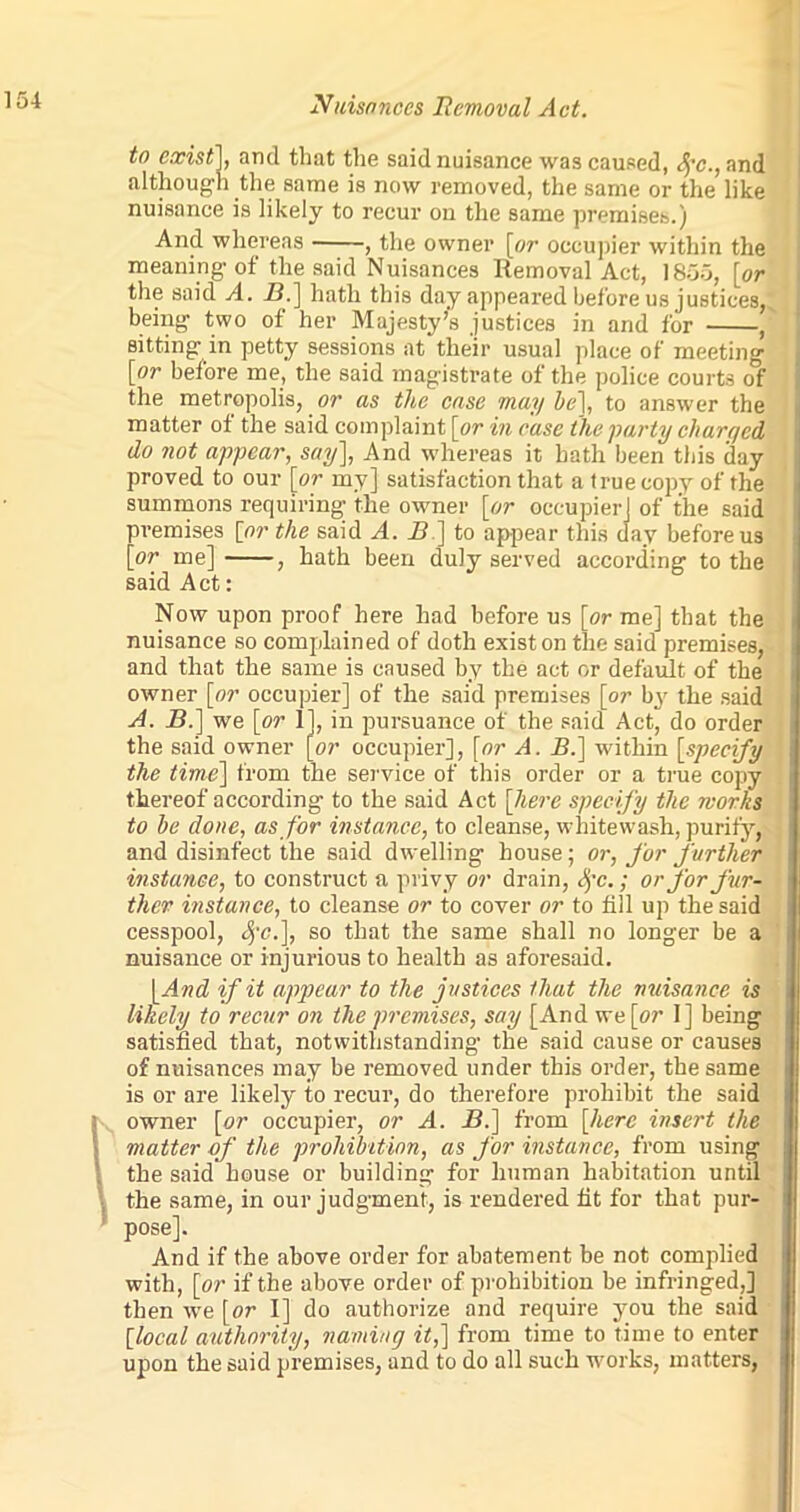 to exist], and that the said nuisance was caused, fo., and although the same is now removed, the same or the like nuisance is likely to recur on the same premises.) And whereas , the owner [or occupier within the meaning of the said Nuisances Removal Act, 1855, [or the said A. B.] hath this day appeared before us justices,, being two of her Majesty’s justices in and for , sitting in petty sessions at their usual place of meeting [or before me, the said magistrate of the police courts of the metropolis, or as the case may he], to answer the matter of the said complaint [or in case the party charged do not appear, say], And whereas it bath been this day proved to our [or my] satisfaction that a true copy of the summons requiring the owner [or occupier] of the said premises [or the said A. B ] to appear this day before us [or me] , hath been duly served according to the said Act: Now upon proof here had before us [or me] that the nuisance so complained of doth exist on the said premises, and that the same is caused by the act or default of the owner [or occupier] of the said premises [or by the said A. 2?.] we [or 1], in pursuance of the said Act, do order the said owner [or occupier], [or A. B.] within [specify the time] from the service of this order or a true copy thereof according to the said Act [here specify the works to he done, as for instance, to cleanse, whitewash, purify, and disinfect the said dwelling house; or, for further instance, to construct a privy or drain, fc.; or for fur- ther instance, to cleanse or to cover or to fill up the said cesspool, fc.], so that the same shall no longer be a nuisance or injurious to health as aforesaid. [And if it appear to the justices that the nuisance is likely to recur on the premises, say [And we [or I] being satisfied that, notwithstanding the said cause or causes of nuisances may be removed under this order, the same is or are likely to recur, do therefore prohibit the said i owner [or occupier, or A. 2?.] from [here insert the matter of the prohibition, as for instance, from using the said house or building for human habitation until the same, in our judgment, is rendered fit for that pur- pose]. And if the above order for abatement be not complied with, [or if the above order of prohibition be infringed,] then we [or I] do authorize and require you the said [local authority, naming it,] from time to time to enter upon the said premises, and to do all such works, matters,