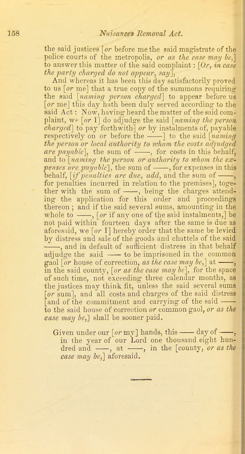 tlie said justices [or before me the said magistrate of the police courts of the metropolis, or as the case may be,] to answer this matter of the said complaint: [Or, in case the party charged do not appear, say], And whereas it has been this day satisfactorily proved to us [or me] that a true copy of the summons requiring the said [naming person charged] to appear before us [or me] this day hath been duly served according1 to the said Act: Now, having- heard the matter of the said com- plaint, we [or I] do adjudge the said [naming the person charged] to pay forthwith] or by instalments of, payable respectively on or before the ] to the said [naming the person or local authority to mhom the costs adjudged are payable], the sum of , for costs in this behalf, and to [naming the person or authority to whom the ex- penses are payable], the sum of , for expenses in this behalf, [if penalties are due, add, and the sum of , for penalties incurred in relation to the premises], toge- ther with the sum of , being the charges attend- ing the application for this order and proceedings thereon ; and if the said several sums, amounting in the whole to , [or if any one of the said instalments,] be not paid within fourteen days after the same is due as aforesaid, we [or I] hereby order that the same be levied by distress and sale of the goods and chattels of the said , and in default of sufficient distress in that behalf adjudge the said to be imprisoned in the common gaol [or house of correction, as the case may be,] at , in the said county, [or as the case may be], for the space of such time, not exceeding three calendar months, as the justices may think fit, unless the said several sums or sum], and all costs and charges of the said distress and of the commitment and carrying of the said to the said house of correction or common gaol, or as the case may be,] shall be sooner paid. Given under our [or my] hands, this day of , in the year of our Lord one thousand eight hun- dred and , at , in the [county, or as the case may be,] aforesaid.