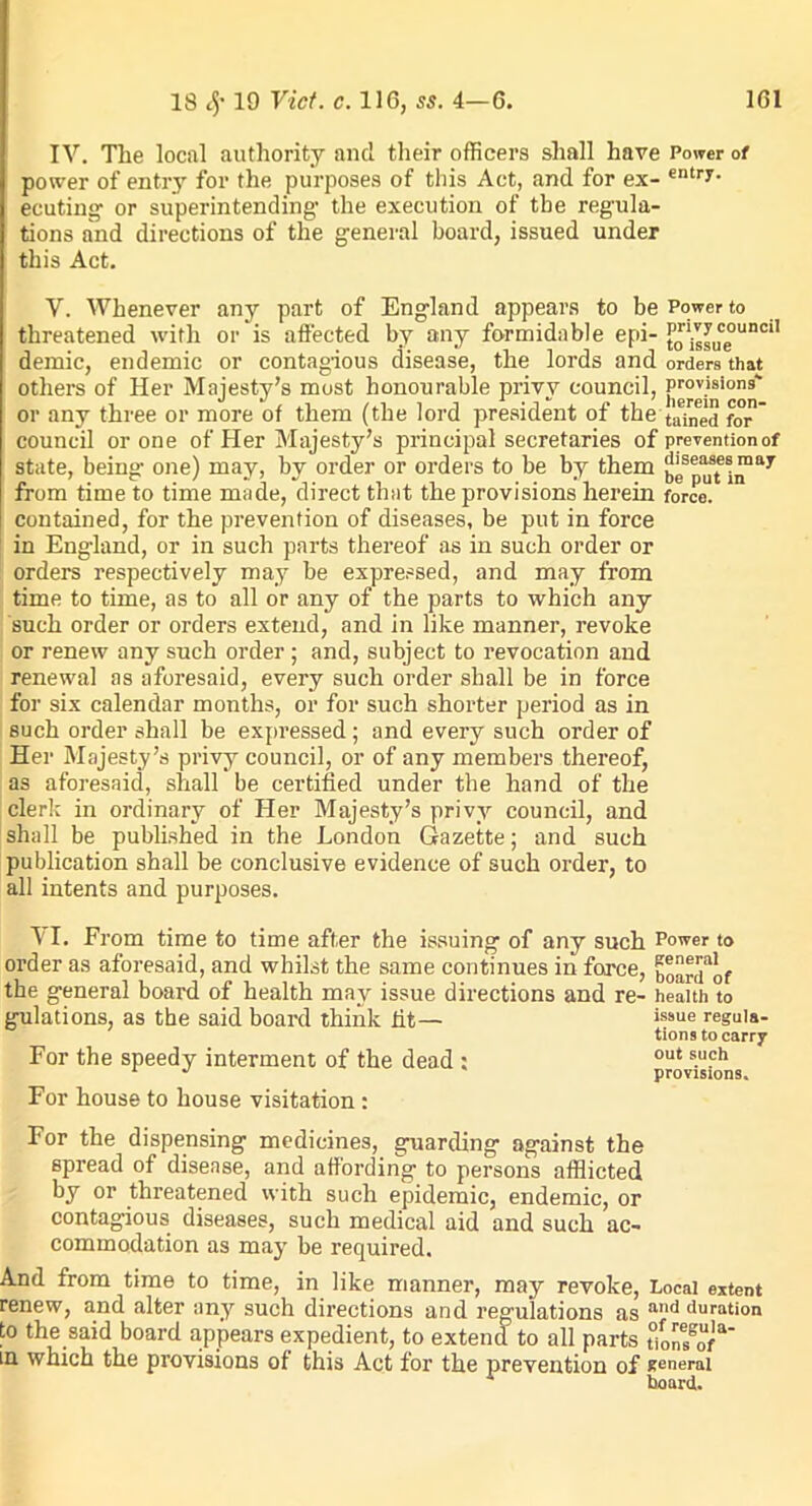 IV. The local authority ancl their officers shall have Power of power of entry for the purposes of this Act, and for ex- entry- ecuting or superintending1 the execution of the regula- tions and directions of the general board, issued under this Act. V. Whenever any part of England appears to be Power to threatened with or is affected by any formidable epi- tg1isgUceounci1 demic, endemic or contagious disease, the lords and orders that others of Her Majesty’s most honourable privy council, [jYYn'°on' or any three or more of them (the lord president of the taYne for council or one of Her Majesty’s principal secretaries of prevention of state, being one) may, by order or orders to be by them from time to time made, direct that the provisions herein force, contained, for the prevention of diseases, be put in force in England, or in such parts thereof as in such order or orders respectively may be expressed, and may from time to time, as to all or any of the parts to which any such order or orders extend, and in like manner, revoke or renew any such order ; and, subject to revocation and renewal as aforesaid, every such order shall be in force for six calendar months, or for such shorter period as in such order shall be expressed ; and every such order of Her Majesty’s privy council, or of any members thereof, as aforesaid, shall be certified under the hand of the clerk in ordinary of Her Majesty’s privy council, and shall be published in the London Gazette; and such publication shall be conclusive evidence of such order, to all intents and purposes. VI. From time to time after the issuing of any such Power to order as aforesaid, and whilst the same continues in force, boarYof the general board of health may issue directions and re- health to gulations, as the said board think fit— issue resula- tions to carry For the speedy interment of the dead : out s.uFh 1 J provisions. For house to house visitation : For the dispensing medicines, guarding against the spread of disease, and affording to persons afflicted by or threatened with such epidemic, endemic, or contagious diseases, such medical aid and such ac- commodation as may be required. And from time to time, in like manner, may revoke, Local extent renew, and alter any such directions and regulations as and duretfon to the said board appears expedient, to extend to all parts tYoYYoY in which the provisions of this Act for the prevention of general board.