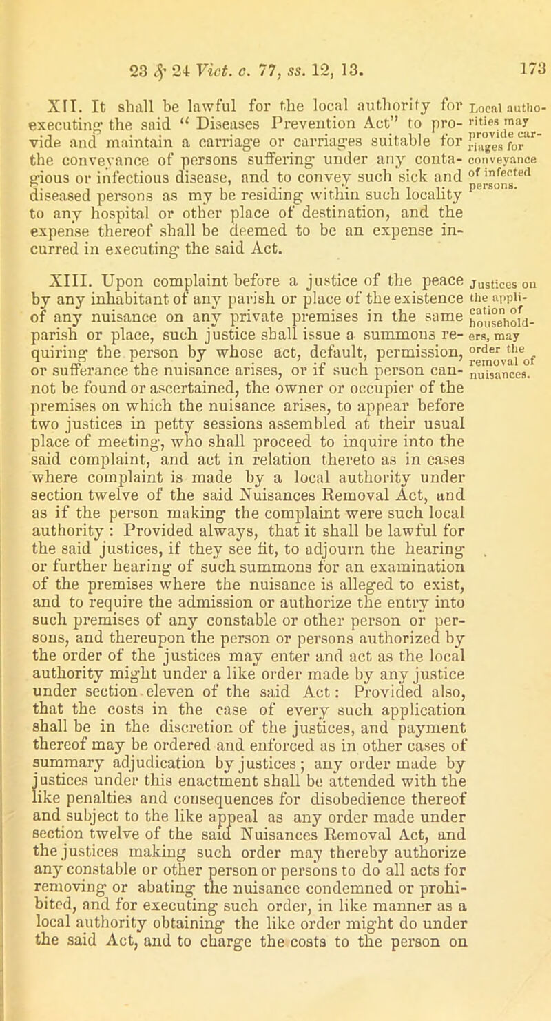 XII. It shall be lawful for the local authority for Locnl autlio- executing the said “ Diseases Prevention Act” to pro- ''tips may vide and maintain a carriage or carriages suitable for binges forir the conveyance of persons suffering' under any conta- conveyance gious or infectious disease, and to convey such sick and °^of^ted diseased persons as my be residing within such locality L to any hospital or other place of destination, and the expense thereof shall be deemed to be an expense in- curred in executing the said Act. XIII. Upon complaint before a justice of the peace justices on by any inhabitant of any parish or place of the existence the appli- of any nuisance on any private premises in the same household- parish or place, such justice shall issue a summons re- ers, may quiring the person by whose act, default, permission, °g^v^jeof or sufferance the nuisance arises, or if such person can- nu?s°nces. not be found or ascertained, the owner or occupier of the premises on which the nuisance arises, to appear before two justices in petty sessions assembled at their usual place of meeting, who shall proceed to inquire into the said complaint, and act in relation thereto as in cases where complaint is made by a local authority under section twelve of the said Nuisances Removal Act, and as if the person making the complaint wei'e such local authority : Provided always, that it shall be lawful for the said justices, if they see fit, to adjourn the hearing or further hearing of such summons for an examination of the premises where the nuisance is alleged to exist, and to require the admission or authorize the entry into such premises of any constable or other person or per- sons, and thereupon the person or persons authorized by the order of the justices may enter and act as the local authority might under a like order made by any justice under section eleven of the said Act: Provided also, that the costs in the case of every such application shall be in the discretion of the justices, and payment thereof may be ordered and enforced as in other cases of summary adjudication by justices; any order made by justices under this enactment shall be attended with the like penalties and consequences for disobedience thereof and subject to the like appeal as any order made under section twelve of the said Nuisances Removal Act, and the justices making such order may thereby authorize any constable or other person or persons to do all acts for removing or abating the nuisance condemned or prohi- bited, and for executing such order, in like manner as a local authority obtaining the like order might do under the said Act, and to charge the costs to the person on