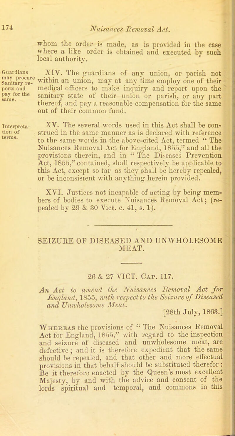 whom the order is made, as is provided in the case where a like order is obtained and executed by such local authority. Guardians XIV. The guardians of any union, or parish not sanitary*re-° within an union, may at any time employ one of their ports and medical officers to make inquiry and report upon the 8ame°rthe san*tar.Y state of their union or parish, or any part thereof, and pay a reasonable compensation for the same out of their common fund. interpreta- XV. The several words used in this Act shall be con- tion of strued in the same manner as is declared with reference to the same words in the above-cited Act, termed “ The Nuisances Removal Act for England, 1855,” and all the provisions therein, and in “ The Di>eases Prevention Act, 1855,”contained, shall respectively be applicable to this Act, except so far as they shall be hereby repealed, or be inconsistent with anything herein provided. XVI. Justices not incapable of acting by being mem- bers of bodies to execute Nuisances Removal Act; (re- pealed by 29 & 30 Viet. c. 41, s. 1). SEIZURE OF DISEASED AND UNWHOLESOME MEAT. 26 & 27 VICT. Cai\ 117. An Act to amend the Nuisances Removal Act for England, 1855, with respect to the Seizure of Diseased and Unwholesome Meat. [28th July, 1863.] Whereas the provisions of “ The Nuisances Removal Act for England, 1855,” with regard to the inspection and seizure of diseased and unwholesome meat, are defective; and it is therefore expedient that the same should be repealed, and that other and more effectual provisions in that behalf should be substituted therefor : Be it therefore enacted by the Queen’s most excellent Majesty, by and with the advice and consent of the lords spiritual and temporal, and commons in this