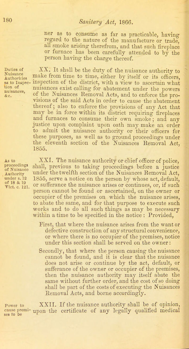 Duties of Nuisance Authorities as to Inspec- tion of nuisanceB, Ac. As to proceedings of Nuisance Authority under s. 12 of 18 & 19 Viet. c. 121. Power to cause premi- ses to be Sanitary Act, 1866. ner as to consume as far as practicable, having regard to the nature of the manufacture or trade, all smoke arising therefrom, and that such fireplace or furnace has been carefully attended to by the person having the charge thereof. XX. It shall be the duty of the nuisance authority to make from time to time, either by itself or its officers, inspection of the district, with a view to ascertain what nuisances exist calling for abatement under the powers of the Nuisances Removal Acts, and to enforce the pro- visions of the said Acts in order to cause the abatement thereof; also to enforce the provisions of any Act that may be in force within its district requiring fireplaces and furnaces to consume their own smoke; and any justice upon complaint upon oath may make an order to admit the nuisance authority or their officers for these purposes, as well as to ground proceedings under the eleventh section of the Nuisances Removal Act, 1855. XXI. The nuisance authority or chief officer of police, shall, previous to taking proceedings before a justice under the twelfth section of the Nuisances Removal Act, 1855, serve a notice on the person by whose act, default, or sufferance the nuisance arises or continues, or, if such person cannot be found or ascertained, on the owner or occupier of the premises on which the nuisance arises, to abate the same, and for that purpose to execute such works and to do all such things as may be necessary within a time to be specified in the notice : Provided, First, that where the nuisance arises from the want or defective construction of any structural convenience, or where there is no occupier of the premises, notice under this section shall be served on the owner: Secondly, that where the person causing the nuisance cannot be found, and it is clear that the nuisance does not arise or continue by the act, default, or sufferance of the owner or occupier of the premises, then the nuisance authority may itself abate the same without further order, and the cost of so doing shall be part of the costs of executing the Nuisances Removal Acts, and borne accordingly. XXII. If the nuisance authority shall be of opinion, upon the certificate of any legally qualified medical