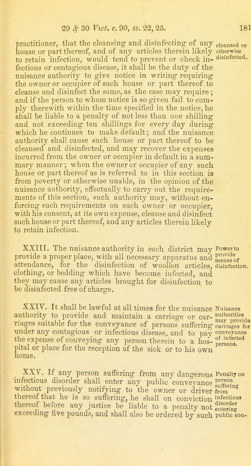 practitioner, that the cleansing1 and disinfecting of any house or part thereof, and of any articles therein likely to retain infection, would tend to prevent or check in- fectious or contagious disease, it shall be the duty of the nuisance authority to give notice in writing requiring the owner or occupier of such house or part thereof to cleanse and disinfect the same, as the case may require ; and if the person to whom notice is so g’iven fail to com- ply therewith within the time specified in the notice, he shall be liable to a penalty of not less than one shilling and not exceeding ten shillings for every day during which he continues to make default; and the nuisance authority shall cause such house or part thereof to be cleansed and disinfected, and may recover the expenses incurred from the owner or occupier in default in a sum- mary manner; when the owner or occupier of any such house or part thereof as is referred to in this section is from poverty or otherwise unable, in the opinion of the nuisance authority, effectually to carry out the require- ments of this section, such authority may, without en- forcing such requirements on such owner or occupier, with his consent, at its own expense, cleanse and disinfect such house or part thereof, and any articles therein likely to retain infection. XXIII. The nuisance authority in each district may provide a proper place, with all necessary apparatus and attendance, for the disinfection of woollen articles, clothing, or bedding which have become infected, and they may cause any articles brought for disinfection to be disinfected free of charge. XXIV. It shall be lawful at all times for the nuisance authority to provide and maintain a carriage or car- riages suitable for the conveyance of persons suffering under any contagious or infectious disease, and to pay the expense of conveying any person therein to a hos- pital or place for the reception of the sick or to his own home. XXV. If any person suffering from any dangerous infectious disorder shall enter any public conveyance without previously notifying to the owner or driver thereof that he is so suffering, he shall on conviction thereof before any justice be liable to a penalty not exceeding five pounds, and shall also be ordered by such cleansed or otherwise disinfected. Power to provide means of disinfection. Nuisance authorities may provide carriages for conveyance of infected persons. Penalty on person suffering from infectious disorder entering public con-