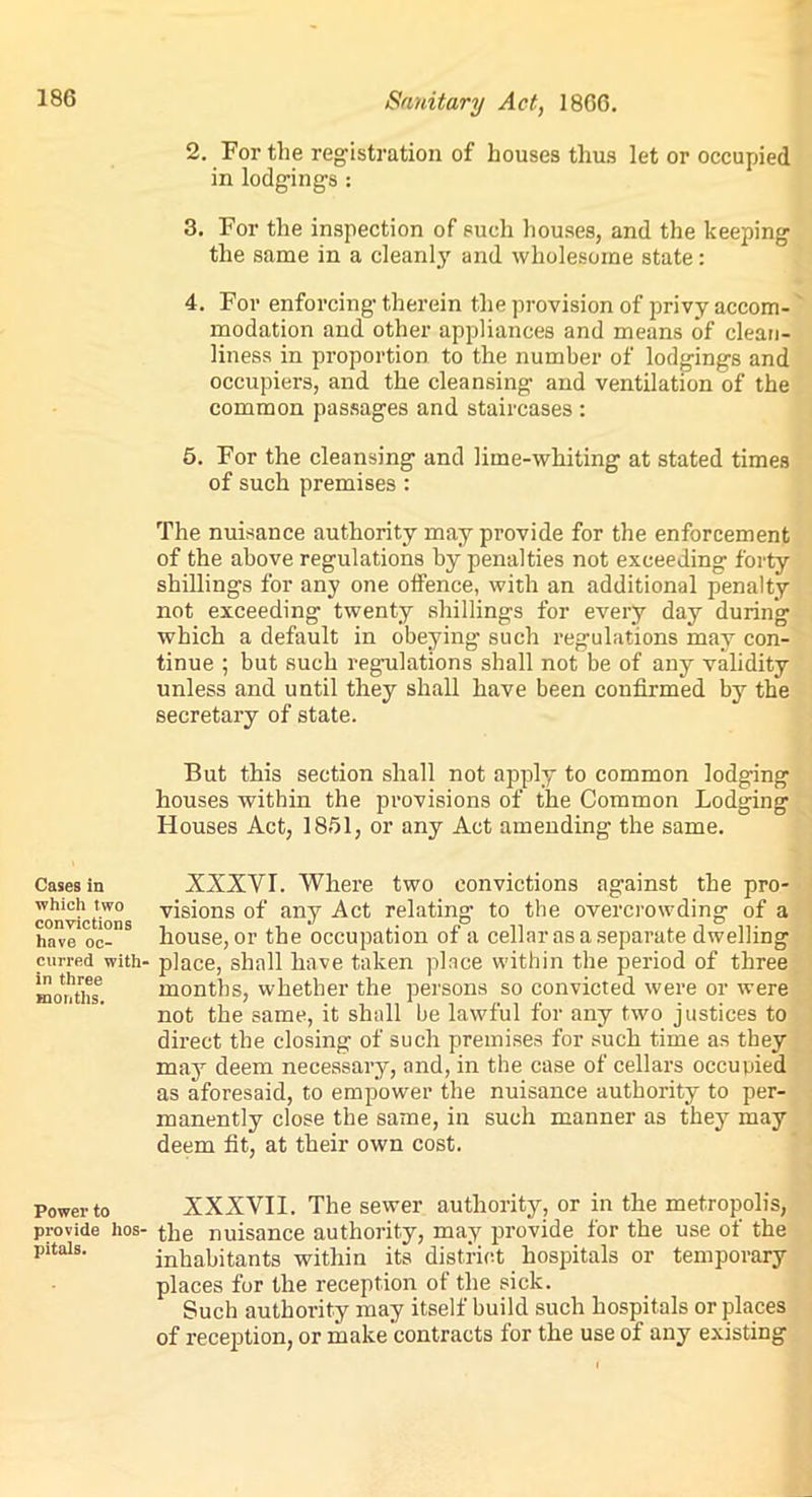 Cases in which two convictions have oc- curred with' in three months. Power to provide hos- pitals. Sanitary Act, 1866. 2. For the registration of houses thus let or occupied in lodgings : 3. For the inspection of such houses, and the keeping the same in a cleanly and wholesome state: 4. For enforcing therein the provision of privy accom- modation and other appliances and means of clean- liness in proportion to the number of lodgings and occupiers, and the cleansing and ventilation of the common passages and staircases : 5. For the cleansing and lime-whiting at stated times of such premises : The nuisance authority may provide for the enforcement of the above regulations by penalties not exceeding forty shillings for any one offence, with an additional penalty not exceeding twenty shillings for every day during which a default in obeying such regulations may con- tinue ; but such regulations shall not be of any validity unless and until they shall have been confirmed by the secretary of state. But this section shall not apply to common lodging houses within the provisions of the Common Lodging Houses Act, 1851, or any Act amending the same. XXXVI. Where two convictions against the pro- visions of any Act relating to the overcrowding of a house, or the occupation of a cellar as a separate dwelling place, shall have taken place within the period of three months, whether the persons so convicted were or were not the same, it shall be lawful for any two justices to direct the closing of such premises for such time as they may deem necessary, and, in the case of cellars occupied as aforesaid, to empower the nuisance authority to per- manently close the same, in such manner as they may deem fit, at their own cost. XXXVII. The sewer authority, or in the metropolis, the nuisance authority, may provide for the use of the inhabitants within its district hospitals or temporary places for the reception of the sick. Such authority may itself build such hospitals or places of reception, or make contracts for the use of any existing