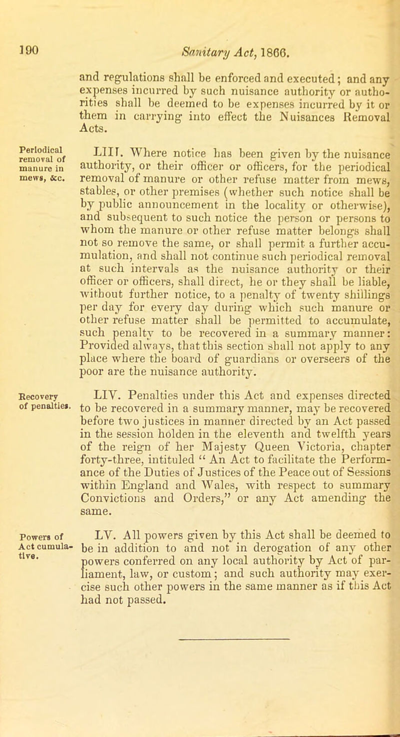 ]90 Sanitary Act, \ 866. and regulations shall be enforced and executed; and any expenses incurred by such nuisance authority or autho- rities shall be deemed to be expenses incurred by it or them in carrying into effect the Nuisances Removal Acts. Periodical removal of manure in mews, 4cc. LII1. Where notice has been given by the nuisance authority, or their officer or officers, for the periodical removal of manure or other refuse matter from mews, stables, or other premises (whether such notice shall be by public announcement in the locality or otherwise), and subsequent to such notice the person or persons to whom the manure or other refuse matter belongs shall not so remove the same, or shall permit a further accu- mulation, and shall not continue such periodical removal at such intervals as the nuisance authority or their officer or officers, shall direct, he or they shall be liable, without further notice, to a penalty of twenty shillings per day for every day during which such manure or other refuse matter shall be permitted to accumulate, such penalty to be recovered in a summary manner: Provided always, that this section shall not apply to any place where the board of guardians or overseers of the poor are the nuisance authority. Recovery LIY. Penalties under this Act and expenses directed of penalties to be recovered in a summary manner, may be recovered before two justices in manner directed by an Act passed in the session holden in the eleventh and twelfth years of the reign of her Majesty Queen Victoria, chapter forty-three, intituled “ An Act to facilitate the Perform- ance of the Duties of Justices of the Peace out of Sessions within England and Wales, with respect to summary Convictions and Orders,” or any Act amending the same. Powers of LV. All powers given by this Act shall be deemed to Act cumuia- be in addition to and not in derogation of any other powers conferred on any local authority by Act of par- liament, law, or custom; and such authority may exer- cise such other powers in the same manner as if this Act had not passed.