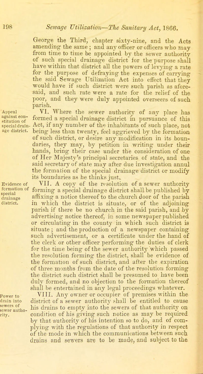 Appeal against con- stitution of special drain- age district. Evidence of formation of special drainage district. Power to drain into sewers of sewer autho- rity. Sewage Utilization—The Sanitary Act, 1866. George the Third, chapter sixty-nine, and the Acts amending1 the same j and any officer or officers who may from time to time be appointed by the sewer authority of such special drainage district for the purpose shall have within that district all the powers of levying a rate for the purpose of defraying the expenses of carrying the said Sewage Utilization Act into effect that they would have if such district were such parish as afore- said, and such rate were a rate for the relief of the poor, and they were duly appointed overseers of such parish. VI. Where the sewer authority of any place has formed a special drainage district in pursuance of this . Act, if any number of the inhabitants of such place, not being less than twenty, feel aggrieved by the formation of such district, or desire any modification in its boun- daries, they may, by petition in writing under their hands, bring their case under the consideration of one of Her Majesty’s principal secretaries of state, and the said secretary of state may after due investigation annul the formation of the special drainage district or modify its boundaries as he thinks just. VII. A copy of the resolution of a sewer authority forming1 a special drainage district shall be published by affixing a notice thereof to the church door of the parish in which the district is situate, or of the adjoining parish if there be no church in the said parish, and by advertising notice thereof, in some newspaper published or circulating1 in the county in which such district is situate; and the production of a newspaper containing such advertisement, or a certificate under the hand of the clerk or other officer performing the duties of clerk for the time being of the sewer authority which passed the resolution forming the district, shall be evidence of the formation of such district, and after the expiration of three months from the date of the resolution forming the district such district shall be presumed to have been duly formed, and no objection to the formation thereof shall be entertained in any legal proceedings whatever. VIII. Any owner or occupier of premises within the district of a sewer authority shall be entitled to cause his drains to empty into the sewers of that authority on condition of his giving such notice as may be required by that authority of his intention so to do, and of com- plying with the regulations of that authority in respect of the mode in which the communications between such drains and sewers are to be made, and subject to the