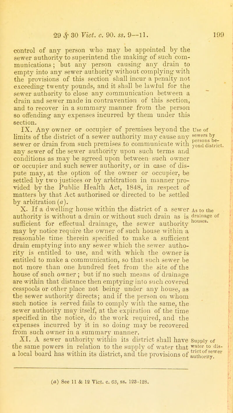 control of any person who may be appointed by the sewer authority to superintend the making1 of such com- munications ; but any person causing any drain to empty into any sewer authority without complying with the provisions of this section shall incur a penalty not exceeding twenty pounds, and it shall be lawful for the sewer authority to close any communication between a drain and sewer made in contravention of this section, and to recover in a summary manner from the person so offending any expenses incurred by them under this section. IX. Any owner or occupier of premises beyond the Use of limits of the district of a sewer authority may cause any sewei's 'n sewer or dram from such premises to communicate with y0mi district, any sewer of the sewer authority upon such terms and conditions as may be agreed upon between such owner or occupier and such sewer authority, or in case of dis- pute may, at the option of the owner or occupier, be settled by two justices or by arbitration in manner pro- vided by the Public Health Act, 1848, in respect of matters by that Act authorised or directed to be settled by arbitration (a). X. If a dwelling house within the district of a sewer As to the authority is without a drain or without such drain as is drainage of sufficient for effectual drainage, the sewer authority houses‘ may by notice require the owner of such house within a reasonable time therein specified to make a sufficient drain emptying into any sewer which the sewer autho- rity is entitled to use, and with which the owner is entitled to make a communication, so that such sewer be not more than one hundred feet from the site of the house of such owner ; but if no such means of drainage are within that distance then emptying- into such covered cesspools or other place not being- under any house, as the sewer authority directs; and if the person on whom such notice is served fails to comply with the same, the sewer authority may itself, at the expiration of the time specified in the notice, do the work required, and the expenses incurred by it in so doing may be recovered from such owner in a summary manner. XI. A sewer authority within its district shall have Supply of the same powers in relation to the supply of water that w,?ter 10 dis- a local board has within its district, and the provisions of authority'Ver (a) See 11 & 12 Yict. c. 63, S3. 123-128.