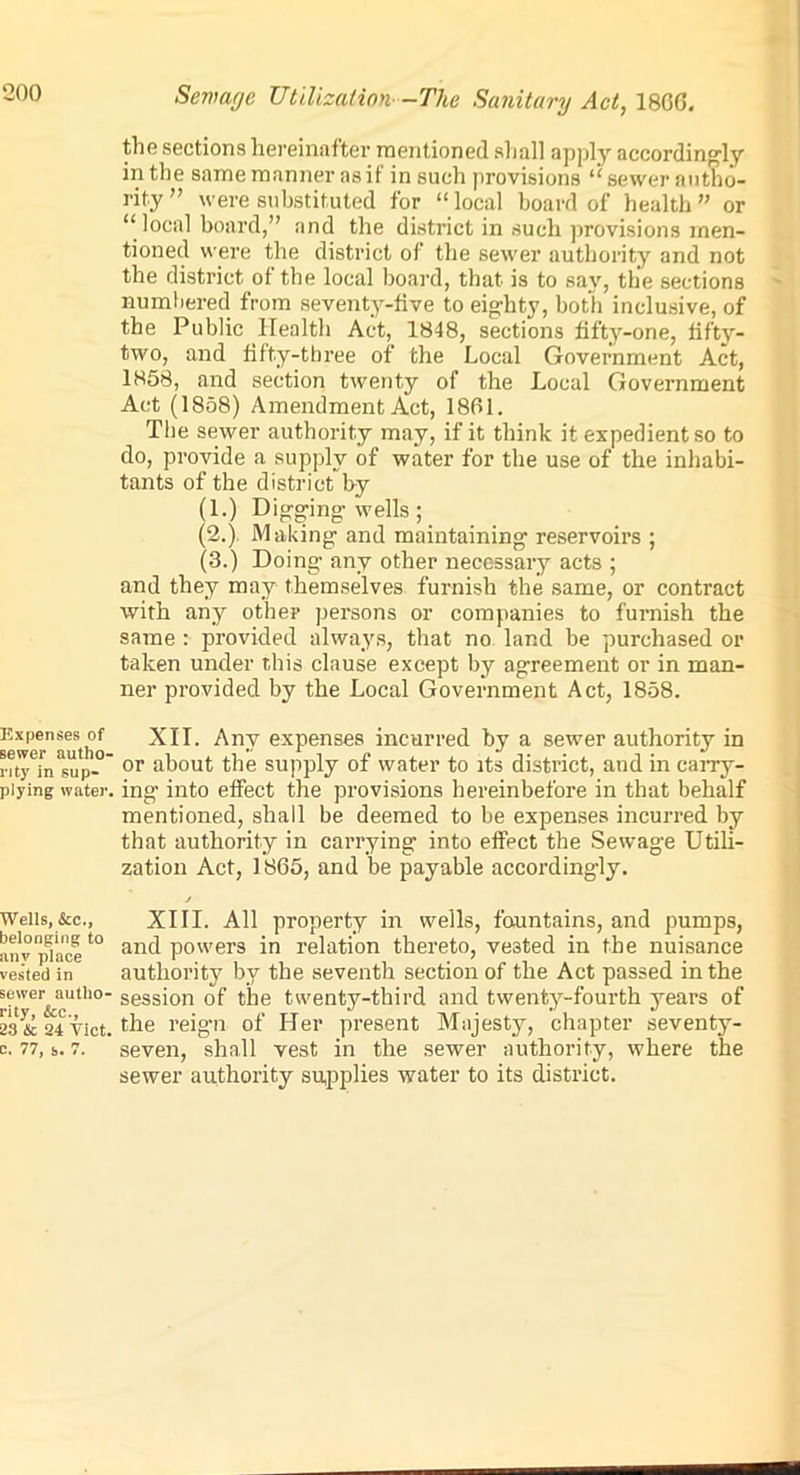 Expenses of sewer autho- rity in sup- plying water. Wells, &c., belonging to any place vested in sewer autho- rity, &c., 23 & 24 Viet. C. 77, s. 7. Sewage Utilization--The Sanitary Act, 18GG. the sections hereinafter mentioned sliall apply accordingly in the same manner as if in such provisions “ sewer autho- rity ” were substituted, for “ local board of health ” or “ local board,” and the district in such provisions men- tioned were the district of the sewer authority and not the district of the local board, that is to say, the sections numbered from seventy-five to eighty, both inclusive, of the Public Health Act, 1848, sections fifty-one, fifty- two, and fifty-three of the Local Government Act, 1858, and section twenty of the Local Government Act (1858) Amendment Act, 1861. The sewer authority may, if it think it expedient so to do, provide a supply of water for the use of the inhabi- tants of the district by (1.) Digging wells; (2.) Making and maintaining reservoirs ; (3.) Doing any other necessary acts ; and they may themselves furnish the same, or contract with any other persons or companies to furnish the same : provided always, that no land be purchased or taken under this clause except by agreement or in man- ner provided by the Local Government Act, 1858. XII. Any expenses incurred by a sewer authority in or about the supply of water to its district, and in can-y- in g into effect the provisions hereinbefore in that behalf mentioned, shall be deemed to be expenses incurred by that authority in carrying into effect the Sewage Utili- zation Act, 1865, and lie payable accordingly. j XIII. All property in wells, fountains, and pumps, and powers in relation thereto, vested in the nuisance authority by the seventh section of the Act passed in the session of the twenty-third and twenty-fourth years of the reign of Her present Majesty, chapter seventy- seven, shall vest in the sewer authority, where the sewer authority supplies water to its district.