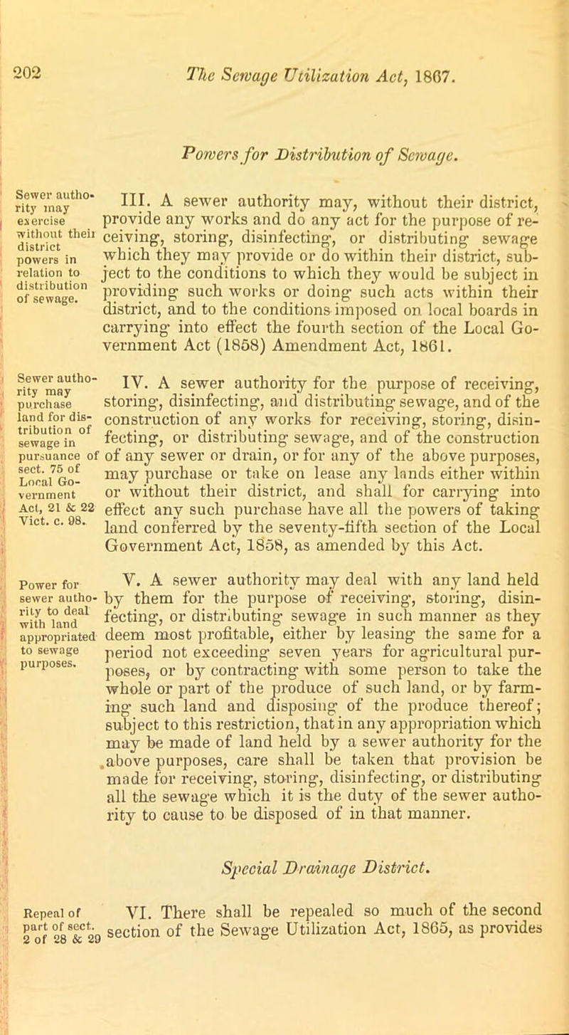 Powers for Distribution of Sewage. rity°mayth° A sewer authority may, without their district, exercise provide any works and do any act for the purpose of re- district thdl ce^v'n8'> storing-, disinfecting-, or distributing sewage powers in which they may provide or do within their district, sub- relation to ject to the conditions to which they would be subject in ofsewage?11 Priding such works or doing such acts within their district, and to the conditions imposed on local boards in carrying- into effect the fourth section of the Local Go- vernment Act (1858) Amendment Act, 1861. Sewer autho- rity may purchase iand for dis- tribution of sewage in pursuance of sect. 75 of Local Go- vernment Act, 21 & 22 Viet. c. 98. IV. A sewer authority for the purpose of receiving, storing, disinfecting, and distributing sewage, arid of the construction of any works for receiving, storing, disin- fecting, or distributing sewage, and of the construction of any sewer or drain, or for any of the above purposes, may purchase or take on lease any lands either within or without their district, and shall for carrying into effect any such purchase have all the powers of taking land conferred by the seventy-fifth section of the Local Government Act, 1858, as amended by this Act. purposes. Power for V. A sewer authority may deal with any land held sewer autho- by them for the purpose of receiving, storing, disin- winuamT1 fecting', or distributing sewage in such manner as they appropriated deem most profitable, either by leasing the same for a to sewage period not exceeding seven years for agricultural pur- poses, or by contracting with some person to take the whole or part of the produce of such land, or by farm- ing such land and disposing of the produce thereof; subject to this restriction, that in any appropriation which may be made of land held by a sewer authority for the .above purposes, care shall be taken that provision be made for receiving, storing, disinfecting, or distributing all the sewage which it is the duty of the sewer autho- rity to cause to be disposed of in that manner. Special Drainage District. Repeal of VI. There shall be repealed so much of the second 2aof 28&C29 section of the Sewage Utilization Act, 1865, as provides