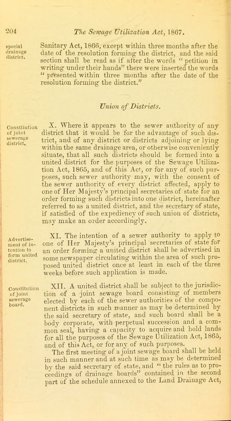 special Sanitary Act, 1866, except within three months after the district0 *^ate ^le resolution forming the district, and the said section shall be read as if after the words “petition in writing under their hands” there were inserted the words “ presented within three months after the date of the resolution forming the district.” Union of Districts. Constitution of joint sewerage district. X. Where it appears to the sewer authority of any district that it would be for the advantage of such dis- trict, and of any district or districts adjoining or lying within the same drainage area, or otherwise conveniently situate, that all such districts should be formed into a united district for the purposes of the Sewage Utiliza- tion Act, 1865, and of this Act, or for any of such pur- poses, such sewer authority may, with the consent of the sewer authority of every district affected, apply to one of Her Majesty’s principal secretaries of state for an order forming such districts into one district, hereinafter referred to as a united district, and the secretary of state, if satisfied of the expediency of such union of districts, may make an order accordingly. Advertise- ment of in- tention to form united district. XI. The intention of a sewer authority to apply to one of Her Majesty’s principal secretaries of state for an order forming a united district, shall be advertised in some newspaper circulating within the area of such pro- posed united district once at least in each of the three weeks before such application is made. Constitution XII. A united district shall be subject to the jurisdic- of joint tion of a joint sewage board consisting of members sewerage elected by each of the sewer authorities of the compo- boart‘ nent districts in such manner as may be determined by the said secretary of state, and such board shall be a body corporate, with perpetual succession and a com- mon seal, having a capacity to acquire and hold lands for all the purposes of the Sewage Utilization Act, 1865, and of this Act, or for any of such purposes. The first meeting of a joint, sewage board shall be held in such manner and at such time as may be determined by the said secretary of state, and “ the rules as to pro- ceedings of drainage boards” contained in the second part of the schedule annexed to the Land Drainage Act,