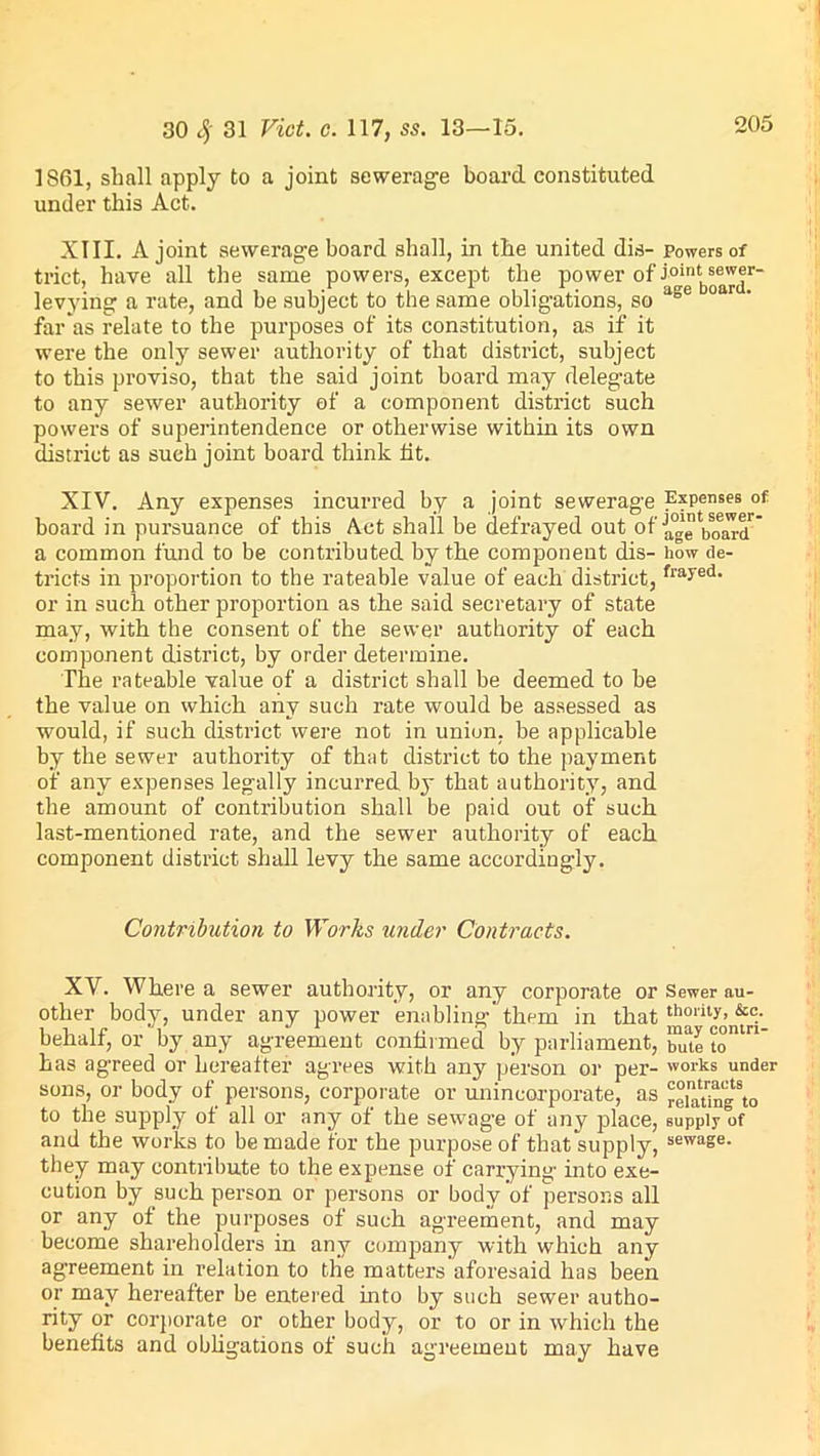 1861, shall apply to a joint sewerage board constituted under this Act. XIII. A joint sewerage board shall, in the united dis- powers of trict, have all the same powers, except the power of i°int ®®^’®r“ levying a rate, and be subject to the same obligations, so age far as relate to the purposes of its constitution, as if it were the only sewer authority of that district, subject to this proviso, that the said joint board may delegate to any sewer authority of a component district such powers of superintendence or otherwise within its own district as such joint board think fit. XIV. Any expenses incurred by a joint sewerage Expenses of board in pursuance of this Act shall be defrayed out of Ja°jtbs0e^r a common fund to be contributed by the component dis- how de- tricts in proportion to the rateable value of each district,frayed- or in such other proportion as the said secretary of state may, with the consent of the sewer authority of each component district, by order determine. The rateable value of a district shall be deemed to be the value on which any such rate would be assessed as would, if such district were not in union, be applicable by the sewer authority of that district to the payment of any expenses legally incurred by that authority, and the amount of contribution shall be paid out of such last-mentioned rate, and the sewer authority of each component district shall levy the same accordingly. Contribution to Works under Contracts. XV. Where a sewer authority, or any corporate or Sewer au- other body, under any power enabling them in that thority> &c.- behalf, or by any agreement confirmed by parliament, ™ute to1' has agreed or hereafter agrees with any person or per- works under sons, or body of persons, corporate or unincorporate, as “laUngto to the supply of all or any of the sewag’e of any place, supply of and the works to be made for the purpose of that supply, sewase- they may contribute to the expense of carrying into exe- cution by such person or persons or body of persons all or any of the purposes of such agreement, and may become shareholders in any company with which any agreement in relation to the matters aforesaid has been or may hereafter be entered into by such sewer autho- rity or corporate or other body, or to or in which the benefits and obligations of such agreement may have