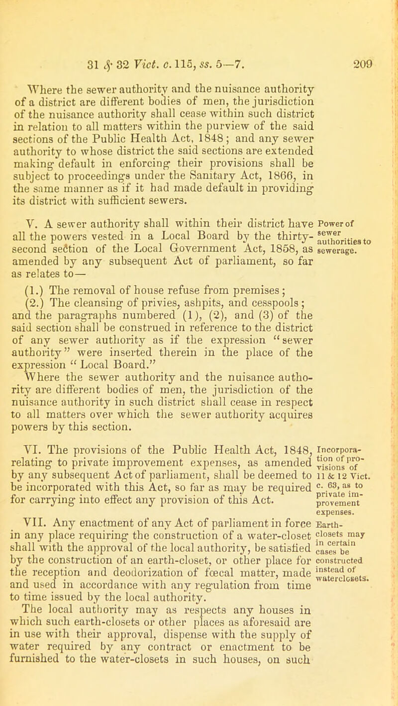 Where the sewer authority and the nuisance authority of a district are different bodies of men, the jurisdiction of the nuisance authority shall cease within such district in relation to all matters within the purview of the said sections of the Public Health Act, 1848; and any sewer authority to whose district the said sections are extended making default in enforcing their provisions shall be subject to proceedings under the Sanitary Act, 1866, in the same manner as if it had made default in providing its district with sufficient sewers. V. A sewer authority shall within their district have Power of all the powers vested in a Local Board by the thirty- '^horities to second section of the Local Government Act, 1858, as sewerage, amended by any subsequent Act of parliament, so far as relates to— (1.) The removal of house refuse from premises ; (2.) The cleansing of privies, ashpits, and cesspools ; and the paragraphs numbered (1), (2), and (3) of the said section shall be construed in reference to the district of any sewer authority as if the expression “ sewer authority” were inserted therein in the place of the expression “ Local Board.” Where the sewer authority and the nuisance autho- rity are different bodies of men, the jurisdiction of the nuisance authority in such district shall cease in respect to all matters over which the sewer authority acquires powers by this section. VI. The provisions of the Public Health Act, 1848, Incorpora- relating to private improvement expenses, as amended visionsPof ~ by any subsequent Act of parliament, shall be deemed to n & 12 Viet, be incorporated with this Act, so far as may be required c- ,63>as t0 for carrying into effect any provision of this Act. provement expenses. VII. Any enactment of any Act of parliament in force Earth- in any place requiring the construction of a water-closet closets may shall with the approval of the local authority, be satisfied caseTbe by the construction of an earth-closet, or other place for constructed the reception and deodorization of foecal matter, made ’yaterciosets and used in accordance with any regulation from time to time issued by the local authority. The local authority may as respects any houses in which such earth-closets or other places as aforesaid are in use with their approval, dispense with the supply of water required by any contract or enactment to be furnished to the water-closets in such houses, on such