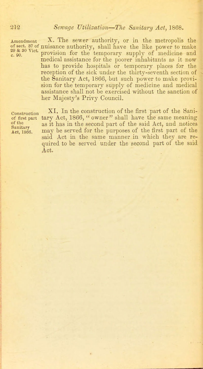 21*2 Amendment of sect. 37 of 20 & 30 Viet c. 00. Construction of first part of the Sanitary Act, 1860. Sew aye Utilization—The Sanitary Act, 1868. X. The sewer authority, or in the metropolis the nuisance authority, shall have the like power to make provision for the temporary supply of medicine and medical assistance for the poorer inhabitants as it now has to provide hospitals or temporary places for the reception of the sick under the thirty-seventh section of the Sanitary Act, 1866, liut such power to make provi- sion for the temporary supply of medicine and medical assistance shall not he exercised without the sanction of her Majesty’s Privy Council. XI. In the construction of the first part of the Sani- tary Act, 1866, “ owner” shall have the same meaning as it has in the second part of the said Act, and notices may be served for the purposes of the first part of the said Act in the same manner in w'hieh they are re- quired to be served under the second part of the said