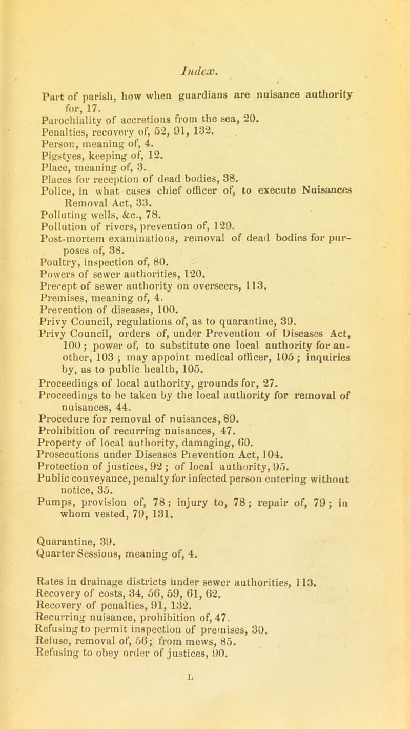 Part of parish, how when guardians are nuisance authority for, 17. Parochiality of accretions from the sea, 20. Penalties, recovery of, 52, 91, 132. Person, meaning of, 4. Pigstyes, keeping of, 12. Place, meaning of, 3. Places for reception of dead bodies, 38. Police, in what cases chief officer of, to execute Nuisances Removal Act, 33. Polluting wells, &c., 78. Pollution of rivers, prevention of, 129. Post-mortem examinations, removal of dead bodies for pur- poses of, 38. Poultry, inspection of, 80. Powers of sewer authorities, 120. Precept of sewer authority on overseers, 113. Premises, meaning of, 4. Prevention of diseases, 100. Privy Council, regulations of, as to quarantine, 39. Privy Council, orders of, under Prevention of Diseases Act, 100 ; power of, to substitute one local authority for an- other, 103 ; may appoint medical officer, 105; inquiries by, as to public health, 105. Proceedings of local authority, grounds for, 27. Proceedings to be taken by the local authority for removal of nuisances, 44. Procedure for removal of nuisances, 89. Prohibition of recurring nuisances, 47. Property of local authority, damaging, (10. Prosecutions under Diseases Prevention Act, 104. Protection of justices, 92; of local authority, 95. Public conveyance, penalty for infected person entering without notice, 35. Pumps, provision of, 78; injury to, 78; repair of, 79; in whom vested, 79, 131. Quarantine, 39. Quarter Sessions, meaning of, 4. Rates in drainage districts under sewer authorities, 113. Recovery of costs, 34, 56, 59, 61, 62. Recovery of penalties, 91, 132. Recurring nuisance, prohibition of, 47. Refusing to permit inspection of premises, 30, Refuse, removal of, 56; from mews, 85. Refusing to obey order of justices, 90. L