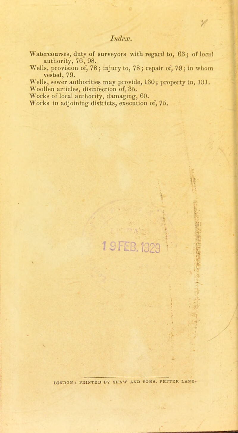 Watercourses, duty of surveyors with regard to, 03; of local authority, 70, 98. Wells, provision of, 78; injury to, 78; repair of, 79; in whom vested, 79. Wells, sewer authorities may provide, 130; property in, 131. Woollen articles, disinfection of, 35. Works of local authority, damaging, GO. Works in adjoining districts, execution of, 75. $ :? j t LONDON : PttLNTSD BY SlIAW AND SONS, BETTER LANE*