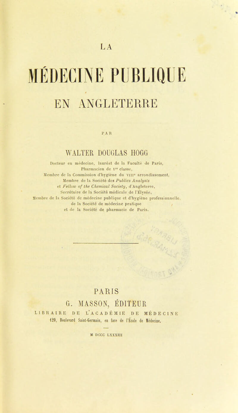 H LA EN ANGLETERRE PAR WALTER DOUGLAS HOGG Docteur en médecine, lauréat de la Faculté de Paris, Pharmacien de tr classe, Membre de la Commission d’hygiène du vin0 arrondissement, Membre de la Société des Publics Analysis et Fellow of the Chemical Society, d’Angleterre, Secrétaire de la Société médicale de l'Élysée, Membre de la Société de médecine publique et d'hygiène professionnelle, de la Société de médecine pratique / et de la Société de pharmacie de Paris. PARIS G. MASSON, ÉDITEUR LIBRAIRE DE l’ACADÉMIE DE MÉDECINE 120, Boulevard Saint-Germain, en face de l’École de Médecine.