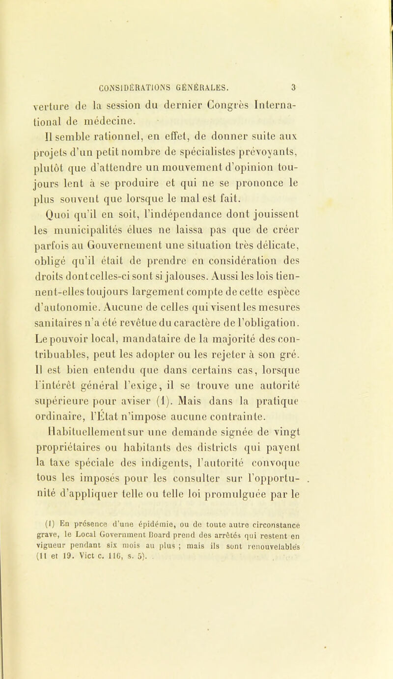 verture de la session du dernier Congrès Interna- tional de médecine. Il semble rationnel, en effet, de donner suite aux projets d’un petit nombre de spécialistes prévoyants, plutôt que d'attendre un mouvement d’opinion tou- jours lent à se produire et qui ne se prononce le plus souvent que lorsque le mal est fait. Quoi qu’il en soit, l’indépendance dont jouissent les municipalités élues ne laissa pas que de créer parfois au Gouvernement une situation très délicate, obligé qu’il était de prendre en considération des droits dontcelles-ci sont si jalouses. Aussi les lois tien- nent-elles toujours largement compte de cette espèce d’autonomie. Aucune de celles qui visent les mesures sanitaires n’a été revêtue du caractère de l’obligation. Le pouvoir local, mandataire de la majorité des con- tribuables, peut les adopter ou les rejeter à son gré. Il est bien entendu que dans certains cas, lorsque l'intérêt général l’exige, il se trouve une autorité supérieure pour aviser (1). Mais dans la pratique ordinaire, l’Étal n’impose aucune contrainte. Habituellement sur une demande signée de vingt propriétaires ou habitants des districts qui payent la taxe spéciale des indigents, l’autorité convoque tous les imposés pour les consulter sur l’opportu- nité d’appliquer telle ou telle loi promulguée par le (I) En présence d’une épidémie, ou de toute autre circonstance grave, le Local Government lloard prend des arrêtés qui restent en vigueur pendant six mois au plus ; mais ils sont renouvelables
