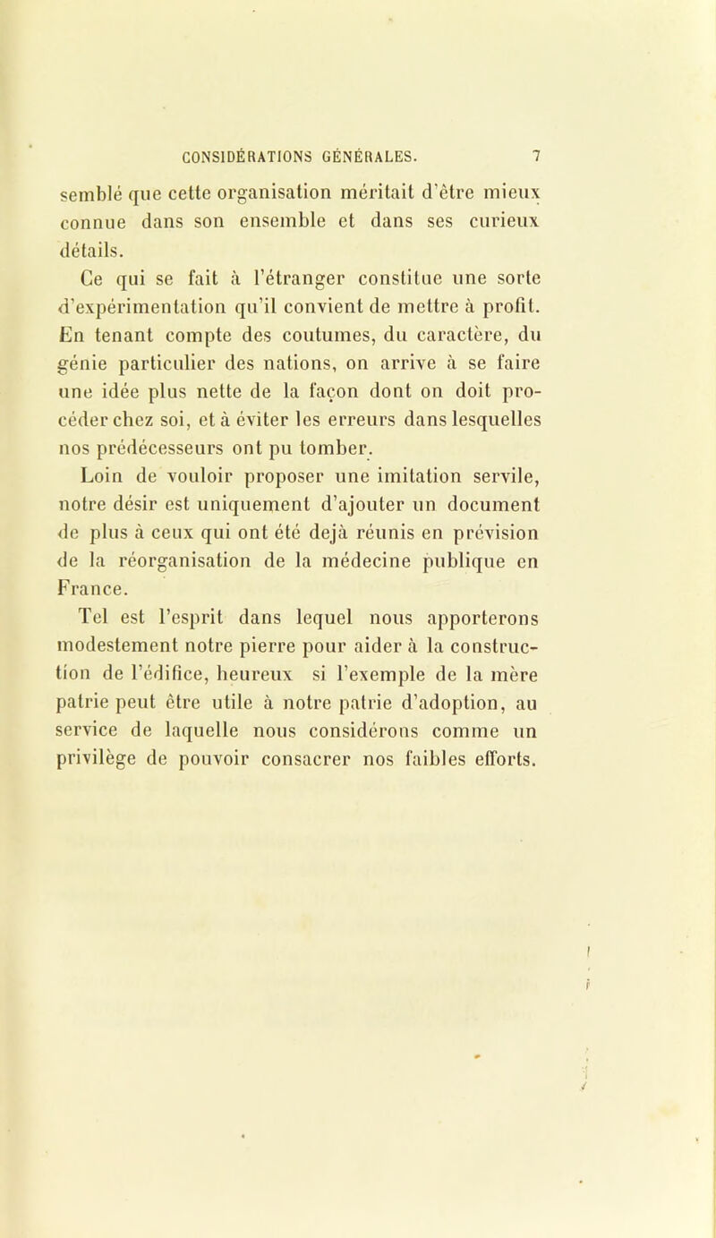 semblé que cette organisation méritait d'être mieux connue dans son ensemble et dans ses curieux détails. Ce qui se fait à l’étranger constitue une sorte d’expérimentation qu’il convient de mettre à profit. En tenant compte des coutumes, du caractère, du génie particulier des nations, on arrive à se faire une idée plus nette de la façon dont on doit pro- céder chez soi, et à éviter les erreurs dans lesquelles nos prédécesseurs ont pu tomber. Loin de vouloir proposer une imitation servile, notre désir est uniquement d’ajouter un document de plus à ceux qui ont été déjà réunis en prévision de la réorganisation de la médecine publique en France. Tel est l’esprit dans lequel nous apporterons modestement notre pierre pour aider à la construc- tion de l’édifice, heureux si l’exemple de la mère patrie peut être utile à notre patrie d’adoption, au service de laquelle nous considérons comme un privilège de pouvoir consacrer nos faibles efforts.