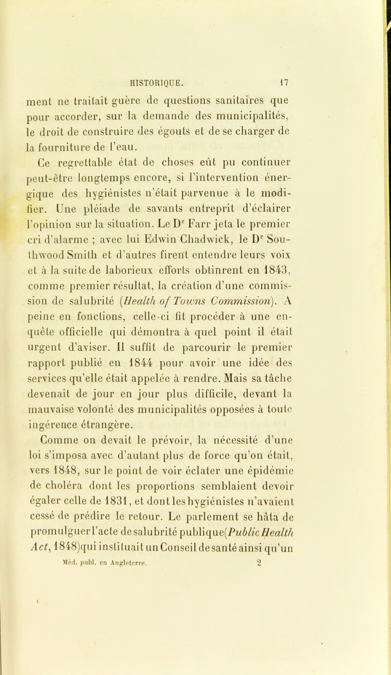 ment ne traitait guère de questions sanitaires que pour accorder, sur la demande des municipalités, le droit de construire des égouts et de se charger de la fourniture de l’eau. Ce regrettable état de choses eût pu continuer peut-être longtemps encore, si l’intervention éner- gique des hygiénistes n’était parvenue à le modi- fier. Une pléiade de savants entreprit d’éclairer l’opinion sur la situation. Le Dr Farr jeta le premier cri d’alarme ; avec lui Edwin Chadwick, le Dr Sou- thwoodSmith et d’autres firent entendre leurs voix et à la suite de laborieux efforts obtinrent en 1843, comme premier résultat, la création d’une commis- sion de salubrité [Health of Torons Commission). A peine en fonctions, celle-ci fit procéder à une en- quête officielle qui démontra à quel point il était urgent d’aviser. Il suffit de parcourir le premier rapport publié en 1844 pour avoir une idée des services qu’elle était appelée à rendre. Mais sa tâche devenait de jour en jour plus difficile, devant la mauvaise volonté des municipalités opposées à toute ingérence étrangère. Comme on devait le prévoir, la nécessité d’une loi s’imposa avec d’autant plus de force qu’on était, vers 1848, sur le point de voir éclater une épidémie de choléra dont les proportions semblaient devoir égaler celle de 1831, et dont les hygiénistes n’avaient cessé de prédire le retour. Le parlement se hâta de promulguer l’acte de salubrité \)uh\\t[ue[Public Health Act, 1848)qui instituait un Conseil desanté ainsi qu’un Med. publ. en Angleterre. 2