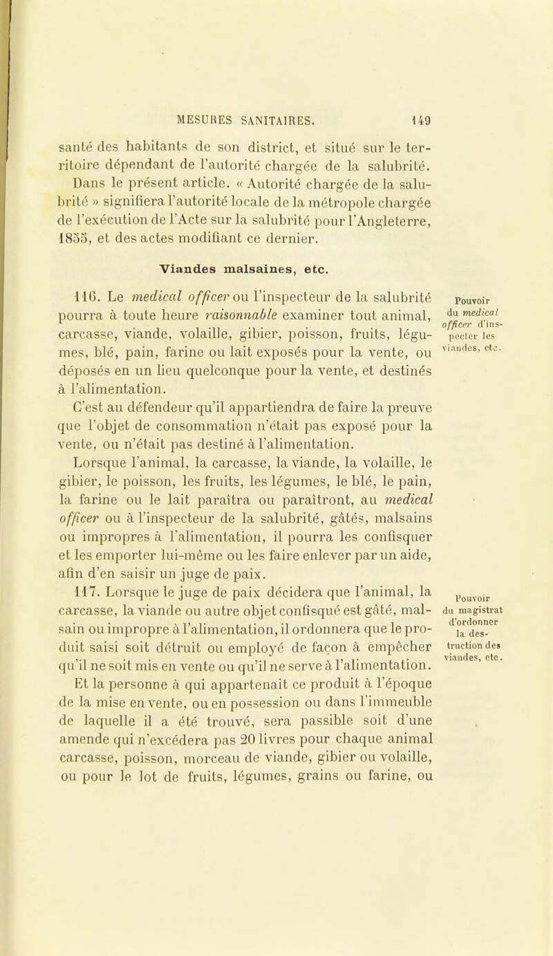 santé des habitants de son district, et situé sur le ter- ritoire dépendant de l’autorité chargée de la salubrité. Dans le présent article. « Autorité chargée de la salu- brité » signifiera l’autorité locale de la métropole chargée de l’exécution de l’Acte sur la salubrité pour l’Angleterre, 1835, et des actes modifiant ce dernier. Viandes malsaines, etc. 116. Le medical officer ou l’inspecteur de la salubrité pourra à toute heure raisonnable examiner tout animal, carcasse, viande, volaille, gibier, poisson, fruits, légu- mes, blé, pain, farine ou lait exposés pour la vente, ou déposés en un lieu quelconque pour la vente, et destinés à l’alimentation. C’est au défendeur qu’il appartiendra de faire la preuve que l’objet de consommation n’était pas exposé pour la vente, ou n’était pas destiné à l'alimentation. Lorsque l’animal, la carcasse, la viande, la volaille, le gibier, le poisson, les fruits, les légumes, le blé, le pain, la farine ou le lait paraîtra ou paraîtront, au medical officer ou à l’inspecteur de la salubrité, gâtés, malsains ou impropres à l’alimentation, il pourra les confisquer et les emporter lui-même ou les faire enlever par un aide, afin d’en saisir un juge de paix. 117. Lorsque le juge de paix décidera que l’animal, la carcasse, la viande ou autre objet confisqué est gâté, mal- sain ou impropre à l’alimentation, il ordonnera que le pro- duit saisi soit détruit ou employé de façon à empêcher qu’il ne soit mis en vente ou qu’il ne serve à l’alimentation. Et la personne à qui appartenait ce produit à l’époque de la mise en vente, ou en possession ou dans l’immeuble de laquelle il a été trouvé, sera passible soit d’une amende qui n’excédera pas 20 livres pour chaque animal carcasse, poisson, morceau de viande, gibier ou volaille, ou pour le lot de fruits, légumes, grains ou farine, ou Pouvoir du medical officer d’ins- pecter les viandes, etc. Pouvoir du magistrat d’ordonner la des- truction des viandes, etc.