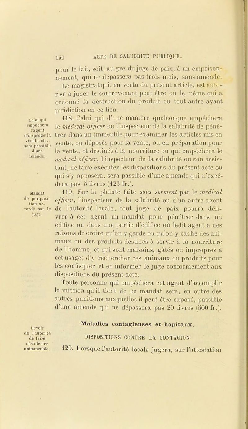 Celui qui empêchera l’agent rl'inspecter la viande, etc., sera passible d’une amende. Mandat de perquisi- tion ac- cordé par le juge. Devoir de l’autorité de faire désinfecter unimmeublc. pour le lait, soit, au gré du juge de paix, à un emprison- nement, qui ne dépassera pas trois mois, sans amende. Le magistrat qui, en vertu du présent article, est auto- risé à juger le contrevenant peut être ou le même qui a ordonné la destruction du produit ou tout autre ayant juridiction en ce lieu. 118. Celui qui d’une manière quelconque empêchera le medical officer ou l’inspecteur de la salubrité de péné- trer dans un immeuble pour examiner les articles mis en vente, ou déposés pour la vente, ou en préparation pour la vente, et destinés à la nourriture ou qui empêchera le medical officer, l'inspecteur de la salubrité ou son assis- tant, de faire exécuter les dispositions du présent acte ou qui s’y opposera, sera passible d’une amende qui n’excé- dera pas o livres (125 fr.). 119. Sur la plainte faite sous serment par le medical officer, l’inspecteur de la salubrité ou d’un autre agent de l’autorité locale, tout juge de paix pourra déli- vrer à cet agent un mandat pour pénétrer dans un édifice ou dans une partie d’édiüce où ledit agent a des raisons de croire qu’on y garde ou qu’on y cache des ani- maux ou des produits destinés à servir à la nourriture de l’homme,, et qui sont malsains, gâtés ou impropres à cet usage; d’y rechercher ces animaux ou produits pour les confisquer et en informer le juge conformément aux dispositions du présent acte. Toute personne qui empêchera cet agent d’accomplir la mission qu’il tient de ce mandat sera, en outre des autres punitions auxquelles il peut être exposé, passible d’une amende qui ne dépassera pas 20 livres (500 fr.). Maladies contagieuses et hôpitaux. DISPOSITIONS CONTRE LA CONTAGION 120. Lorsque l’autorité locale jugera, sur l’attestation