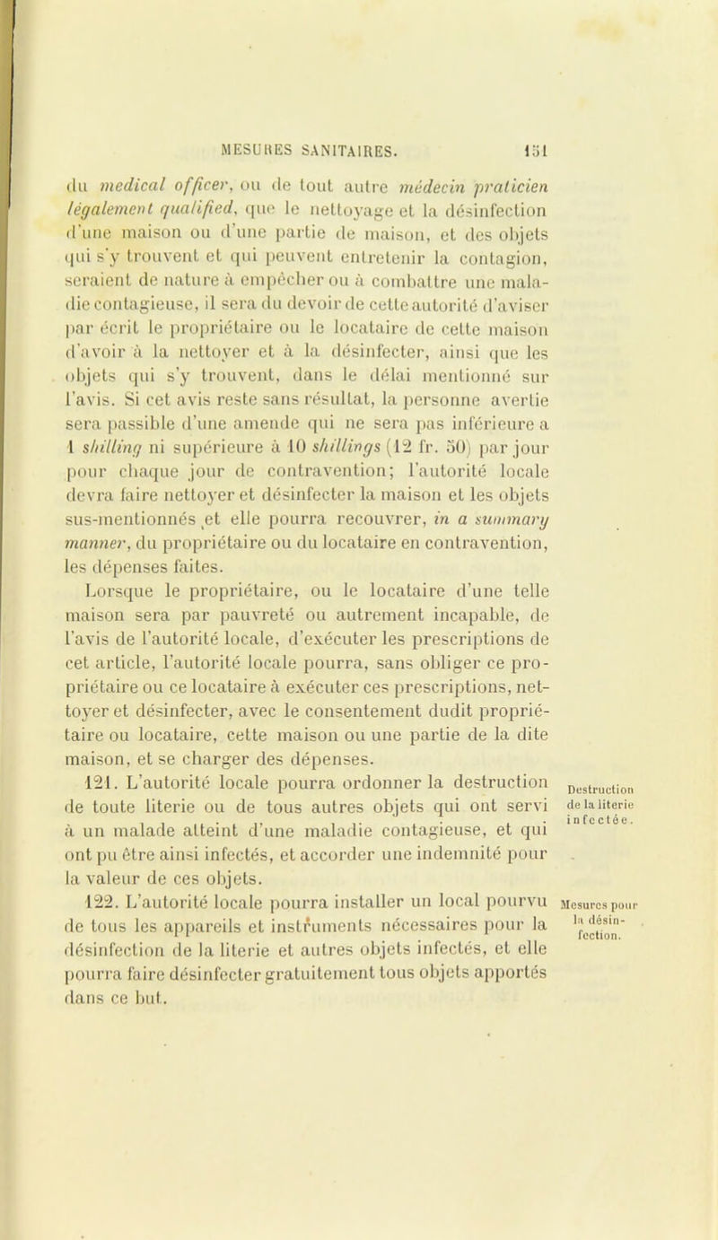 du medical officer, ou de tout autre médecin 'praticien légalement qualified, que le nettoyage et la désinfection d’une maison ou cl’une partie de maison, et des objets qui s y trouvent et qui peuvent entretenir la contagion, seraient de nature à empêcher ou à combattre une mala- die contagieuse, il sera du devoir de cette autorité d’aviser par écrit le propriétaire ou le locataire de cette maison d’avoir à la nettoyer et à la désinfecter, ainsi que les objets qui s’y trouvent, dans le délai mentionné sur l'avis. Si cet avis reste sans résultat, la personne avertie sera passible d’une amende qui ne sera pas inférieure a 1 shilling ni supérieure à 10 shillings (12 fr. 50) par jour pour chaque jour de contravention; l’autorité locale devra faire nettoyer et désinfecter la maison et les objets sus-mentionnés _et elle pourra recouvrer, in a summary manner, du propriétaire ou du locataire en contravention, les dépenses faites. Lorsque le propriétaire, ou le locataire d’une telle maison sera par pauvreté ou autrement incapable, de l’avis de l’autorité locale, d’exécuter les prescriptions de cet article, l’autorité locale pourra, sans obliger ce pro- priétaire ou ce locataire à exécuter ces prescriptions, net- toyer et désinfecter, avec le consentement dudit proprié- taire ou locataire, cette maison ou une partie de la dite maison, et se charger des dépenses. 121. L’autorité locale pourra ordonner la destruction de toute literie ou de tous autres objets qui ont servi à un malade atteint d’une maladie contagieuse, et qui ont pu être ainsi infectés, et accorder une indemnité pour la valeur de ces objets. 122. L’autorité locale pourra installer un local pourvu de tous les appareils et instruments nécessaires pour la désinfection de la literie et autres objets infectés, et elle pourra faire désinfecter gratuitement tous objets apportés dans ce but. Destruction de la literie in fcctée. Mesures pour la désin- fection.