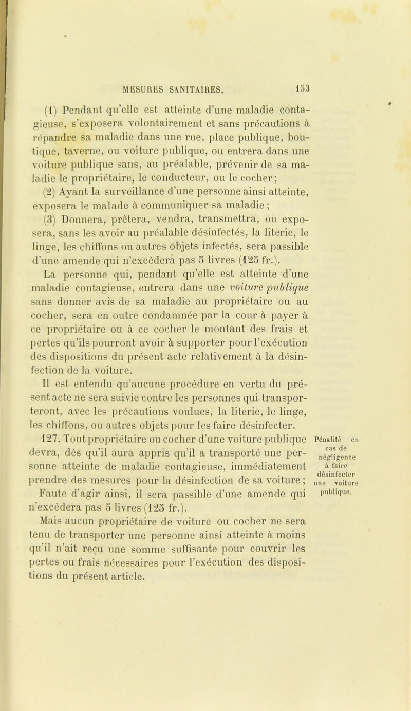 (1) Pendant qu’elle est atteinte d’une maladie conta- gieuse, s’exposera volontairement et sans précautions à répandre sa maladie dans une rue, place publique, bou- tique, taverne, ou voiture publique, ou entrera dans une voiture publique sans, au préalable, prévenir de sa ma- ladie le propriétaire, le conducteur, ou le cocher; (2) Ayant la surveillance d’une personne ainsi atteinte, exposera le malade à communiquer sa maladie ; (3) Donnera, prêtera, vendra, transmettra, ou expo- sera, sans les avoir au préalable désinfectés, la literie, le linge, les chiffons ou autres objets infectés, sera passible d’une amende qui n’excèdera pas 3 livres (123 fr.). La personne qui, pendant qu’elle est atteinte d’une maladie contagieuse, entrera dans une voilure 'publique sans donner avis de sa maladie au propriétaire ou au cocher, sera en outre condamnée par la cour à payer à ce propriétaire ou à ce cocher le montant des frais et pertes qu’ils pourront avoir à supporter pour l’exécution des dispositions du présent acte relativement à la désin- fection de la voiture. Il est entendu qu’aucune procédure en vertu du pré- sent acte ne sera suivie contre les personnes qui transpor- teront, avec les précautions voulues, la literie, le linge, les chiffons, ou autres objets pour les faire désinfecter. 127. Tout propriétaire ou cocher d’une voiture publique devra, dès qu’il aura appris qu’il a transporté une per- sonne atteinte de maladie contagieuse, immédiatement prendre des mesures pour la désinfection de sa voiture ; Faute d’agir ainsi, il sera passible d’une amende qui n’excèdera pas 3 livres (123 fr.). Mais aucun propriétaire de voiture ou cocher ne sera tenu de transporter une personne ainsi atteinte à moins qu’il n’ait reçu une somme suffisante pour couvrir les pertes ou frais nécessaires pour l’exécution des disposi- tions du présent article. Pénalité en cas de négligence à faire désinfecter une voiture publique.