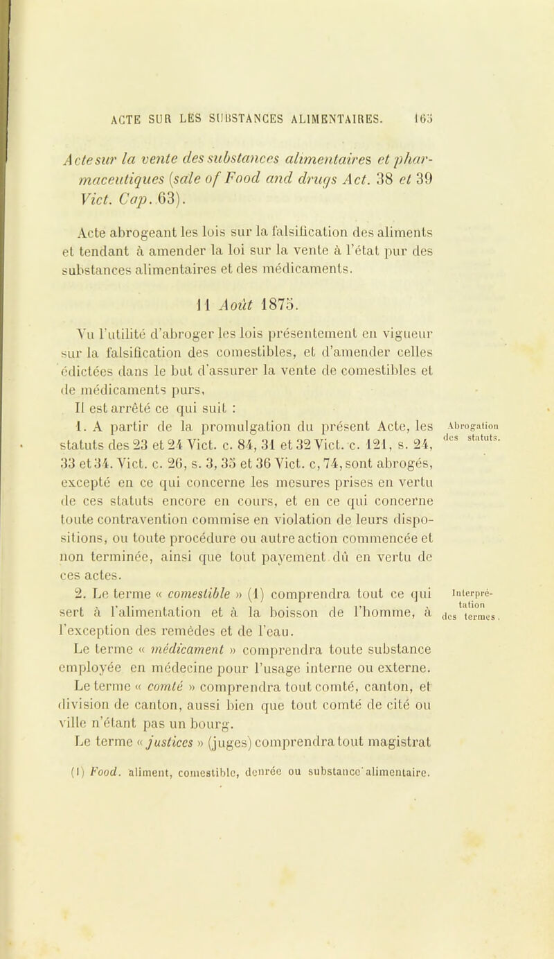 ACTE SUR LES SUBSTANCES ALIMENTAIRES. I6Ü Acte sur la vente des substances alimentaires, et phar- maceutiques [sale of Food and drugs Act. 38 et 39 Vict. Cap. G3). Acte abrogeant les lois sur la falsification des aliments et tendant à amender la loi sur la vente à l’état pur des substances alimentaires et des médicaments. 11 Août 1875. A’u l’utilité d’abroger les lois présentement en vigueur sur la falsification des comestibles, et d’amender celles édictées dans le but d’assurer la vente de comestibles et de médicaments purs. Il est arrêté ce cpii suit : 1. A partir de la promulgation du présent Acte, les statuts des 23 et 24 Vict. c. 84, 31 et 32 Vict. c. 121, s. 24, 33 et 34. Vict. c. 20, s. 3, 33 et 36 Vict. c, 74, sont abrogés, excepté en ce qui concerne les mesures prises en vertu de ces statuts encore en cours, et en ce qui concerne toute contravention commise en violation de leurs dispo- sitions, ou toute procédure ou autre action commencée et non terminée, ainsi que tout payement dû en vertu de ces actes. 2. Le terme « comestible » (1) comprendra tout ce qui sert à l'alimentation et à la boisson de l’homme, à l'exception des remèdes et de l’eau. Le terme « médicament » comprendra toute substance employée en médecine pour l’usage interne ou externe. Le terme « comté » comprendra tout comté, canton, et division de canton, aussi bien que tout comté de cité ou ville n’étant pas un bourg. Le terme « justices » (juges) comprendra tout magistrat Abrogation dus statuts. Interpré- tation des termes . (I) Food, aliment, comestible, denrée ou substance'alimentaire.