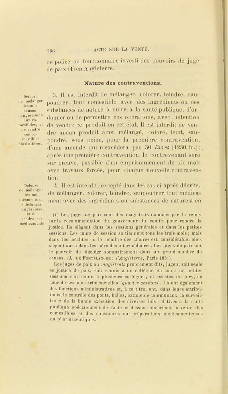 Défense rie mélanger des subs- tnnces dangereuses aux co- mestibles, el de vendre ces co- mestibles ainsi altérés. Défense de mélanger les mé- dicaments de substances dangereuses, et de vendre ces médicaments 160 de police ou fonctionnaire investi des pouvoirs de juge de paix (l)en Angleterre. Nature des contraventions. 3. 11 est interdit de mélanger, colorer, teindre, sau- poudrer, tout comestible avec des ingrédients ou des substances de nature à nuire à la santé publique, d’or- donner ou de permettre ces opérations, avec l’intention de vendre ce produit en cet état. 11 est interdit de ven- dre aucun produit ainsi mélangé, coloré, teint, sau- poudré, sous peine, pour la première contravention, d’une amende qui n’excédera pas 50 livres (1250 fr.) ; , après une première contravention, le contrevenant sera sur preuve, passible d’un emprisonnement de six mois avec travaux forcés, pour chaque nouvelle contraven- tion. 4. 11 est interdit, excepté dans les cas ci-après décrits, de mélanger, colorer, teindre, saupoudrer tout médica- ment avec des ingrédients ou substances de nature à en (I) Les. juges de paix sont des magistrats nommés par la reine, sur la recommandation du gouverneur du comté, pour rendre la justice. Ils siègent dans les sessions générales et dans les petites sessions. Les cours do session se tiennent tous les trois mois ; mais dans les localités où le nombre des affaires est considérable, elles siègent aussi dans les périodes intermédiaires. Les juges de paix ont le pouvoir de décider sommairement dans un grand nombre de causes. (A. de Fontblanuue : L’Angleterre, Paris 1881). Les juges de paix ou magistrats proprement dits, jugent soit seuls en justice de paix, soit réunis il un collègue en cours de petites sessions soit réunis à plusieurs collègues, et assistés du jury, en cour de sessions trimestrielles (quarter sessions). Ils ont également des fonctions administratives et, à ce titre, ont, dans leurs attribu- tions, le contrôle des ponts, halles, bâtiments communaux, la surveil- lance de la bonne exécution des diverses lois relatives il la santé publique spécialement de l’acte ci-dessus concernant la vente des comestibles et des substances ou préparations médicamenteuses ou pharmaceutiques.