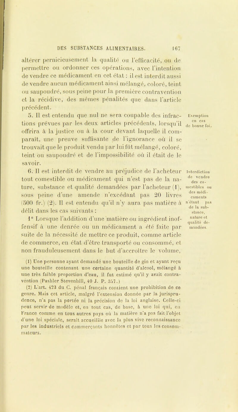 altérer pernicieusement la qualité ou l’efficacité, ou de permettre ou ordonner ces opérations, avec l’intention de vendre ce médicament en cet état : il est interdit aussi de vendre aucun médicament ainsi mélangé, coloré, teint ou saupoudré, sous peine pour la première contravention et la récidive, des mêmes pénalités que dans l’article précédent. o. Il est entendu que nul ne sera coupable des infrac- tions prévues par les deux articles précédents, lorsqu’il offrira à la justice ou à la cour devant laquelle il com- parait, une preuve suffisante de l’ignorance où il se trouvait que le produit vendu par lui fût mélangé, coloré, feint ou saupoudré et de l’impossibilité où il était de le savoir. 6. Il est interdit de vendre au préjudice de l’acheteur tout comestible ou médicament qui n’est pas de la na- ture, substance et qualité demandées par l’acheteur (1), sous peine d’une amende n’excédant pas 20 livres (500 fr.) (2). Tl est entendu qu’il n’y aura pas matière à délit dans les cas suivants : 1° Lorsque l’addition d’une matière ou ingrédient inof- fensif à une denrée ou un médicament a été faite par suite de la nécessité de mettre ce produit, comme article de commerce, en état d’être transporté ou consommé, et non frauduleusement dans le but d’accroître le volume, exemption en cas de bonne foi. Interdiction de vendre des co- mestibles ou des médi- caments n'étant pas de la sub- stance, nature et qualité de- mandées. (1) Une personne ayant demande une bouteille de gin et ayant reçu une bouteille contenant une certaine quantité d’alcool, mélangé à une très faible proportion d’eau, il fut estimé qu’il y avait contra- vention (Pashler Stevenliill, 40 J. P. 357.) (2) L’art. 423 du C. pénal français contient une prohibition de ce genre. Mais cet article, malgré l’extension donnée par la jurispru- dence, n’a pas la portée ni la précision de la loi anglaise. Celle-ci peut servir de modèle et, en tout cas, de base, à une loi qui, en France comme en tous autres pays où la matière n’a pas fait l’objet d’une loi spéciale, serait accueillie avec la plus vive reconnaissance par les industriels et commerçants honnêtes et par tous les consom- mateurs.