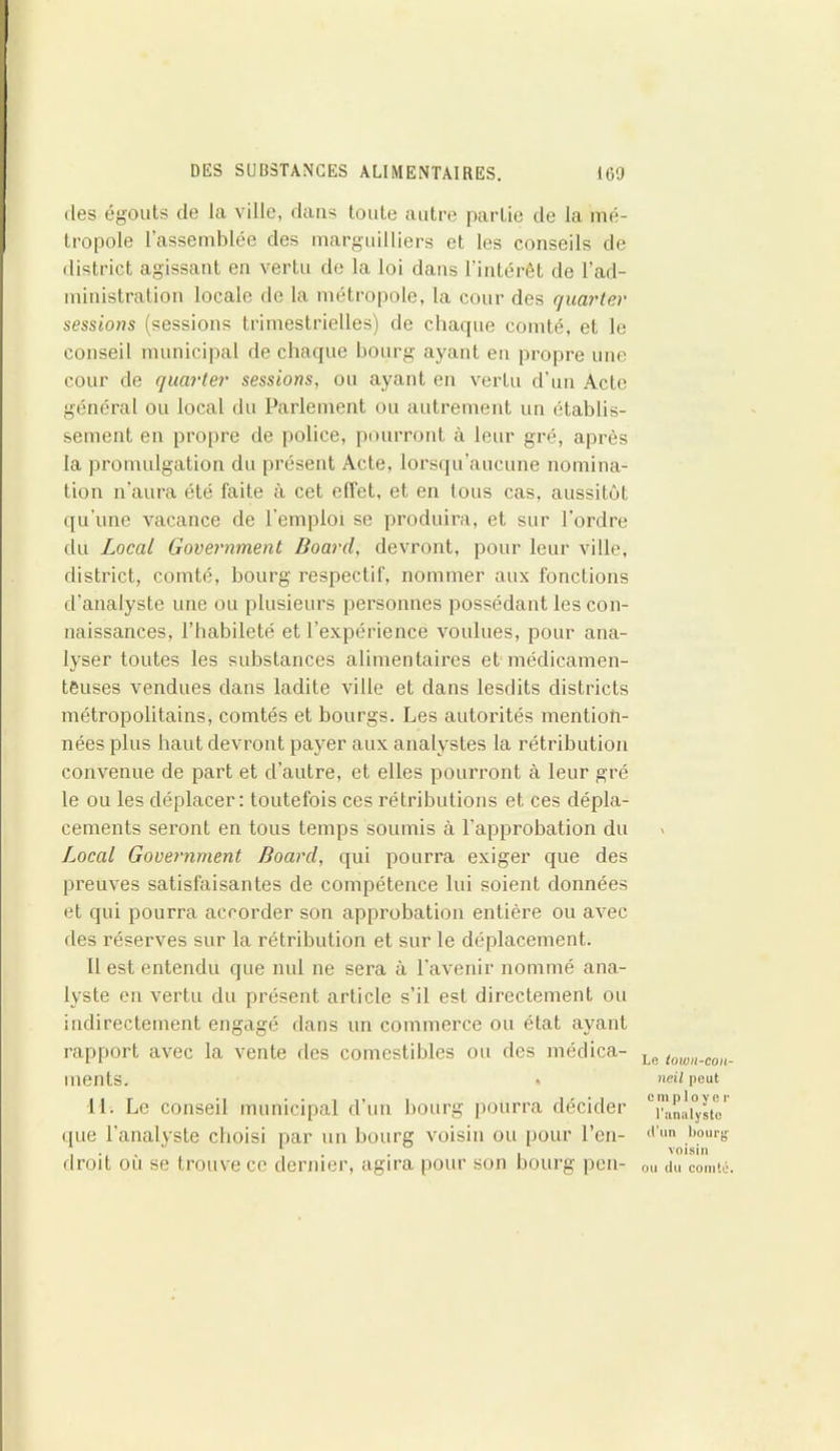des égouts de la ville, dans toute autre partie de la mé- tropole l’assemblée des marguilliers et les conseils de district agissant en vertu de la loi dans l’intérêt de l’ad- ministration locale de la métropole, la cour des quarter sessions (sessions trimestrielles) de chaque comté, et le conseil municipal de chaque bourg ayant en propre une cour de qucirter sessions, ou ayant en vertu d’un Acte général ou local du Parlement ou autrement un établis- sement en propre de police, pourront à leur gré, après la promulgation du présent Acte, lorsqu’aucune nomina- tion n'aura été faite à cet effet, et en tous cas, aussitôt qu’une vacance de l’emploi se produira, et sur l'ordre du Local Government Boarcl, devront, pour leur ville, disti’ict, comté, bourg respectif, nommer aux fonctions d'analyste une ou plusieurs personnes possédant les con- naissances, l’habileté et l’expérience voulues, pour ana- lyser toutes les substances alimentaires et médicamen- teuses vendues dans ladite ville et dans lesdits districts métropolitains, comtés et bourgs. Les autorités mention- nées plus haut devront payer aux analystes la rétribution convenue de part et d’autre, et elles pourront à leur gré le ou les déplacer: toutefois ces rétributions et ces dépla- cements seront en tous temps soumis à l’approbation du Local Government Board, qui pourra exiger que des preuves satisfaisantes de compétence lui soient données et qui pourra accorder son approbation entière ou avec des réserves sur la rétribution et sur le déplacement. Il est entendu que nul ne sera à l’avenir nommé ana- lyste en vertu du présent article s’il est directement ou indirectement engagé dans un commerce ou état ayant rapport avec la vente des comestibles ou des médica- ments. 11. Le conseil municipal d’un bourg pourra décider que l’analyste choisi par un bourg voisin ou pour l’en- droit où se trouve ce dernier, agira pour son bourg pcn- Le towil-con- neil peut employée l’analyste d’un bourg voisin ou du comté.